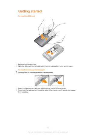 Getting started
To insert the SIM card
1
2
1 Remove the battery cover.
2 Slide the SIM card into its holder with the gold-coloured contacts facing down.
To insert or remove a memory card
You may have to purchase a memory card separately.
1 Insert the memory card with the gold-coloured contacts facing down.
2 To remove the memory card, press the edge of the memory card inwards and release
it immediately.
6
This is an Internet version of this publication. © Print only for private use.
 