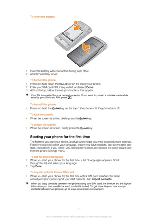 To insert the battery
1
2
1 Insert the battery with connectors facing each other.
2 Attach the battery cover.
To turn on the phone
1 Press and hold down the key on the top of your phone.
2 Enter your SIM card PIN, if requested, and select Done.
3 At first startup, follow the setup instructions that appear.
Your PIN is supplied by your network operator. If you want to correct a mistake made while
entering your SIM card PIN, press .
To turn off the phone
• Press and hold the key on the top of the phone until the phone turns off.
To lock the screen
• When the screen is active, briefly press the key.
To unlock the screen
• When the screen is locked, briefly press the key.
Starting your phone for the first time
The first time you start your phone, a setup wizard helps you enter essential phone settings.
Follow the steps to select your language, import your SIM contacts, and set the time and
date, respectively. If you prefer, you can skip some steps and access the setup wizard later
from the phone settings menu.
To set the phone language
1 When you start your phone for the first time, a list of languages appears. Scroll
through the list and select your language.
2 Tap Done.
To import contacts from a SIM card
• When you start your phone for the first time with a SIM card inserted, the setup
wizard prompts you to import your SIM contacts. Tap Import contacts.
When you copy contacts between two phones using your SIM card, the amount and the type of
information you can transfer for each contact is limited. To get more help on how to copy
contacts between two phones, go to www.sonyericsson.com/support.
7
This is an Internet version of this publication. © Print only for private use.
 