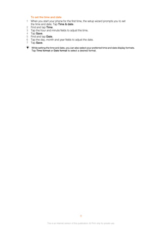To set the time and date
1 When you start your phone for the first time, the setup wizard prompts you to set
the time and date. Tap Time & date.
2 Find and tap Time.
3 Tap the hour and minute fields to adjust the time.
4 Tap Save.
5 Find and tap Date.
6 Tap the day, month and year fields to adjust the date.
7 Tap Save.
While setting the time and date, you can also select your preferred time and date display formats.
Tap Time format or Date format to select a desired format.
8
This is an Internet version of this publication. © Print only for private use.
 