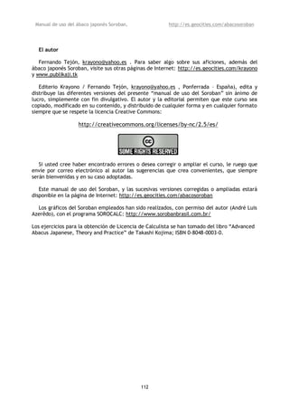 Manual de uso del ábaco japonés Soroban,               http://es.geocities.com/abacosoroban




  El autor

   Fernando Tejón, krayono@yahoo.es . Para saber algo sobre sus aficiones, además del
ábaco japonés Soroban, visite sus otras páginas de Internet: http://es.geocities.com/krayono
y www.publikaji.tk

   Editerio Krayono / Fernando Tejón, krayono@yahoo.es , Ponferrada – España), edita y
distribuye las diferentes versiones del presente “manual de uso del Soroban” sin ánimo de
lucro, simplemente con fin divulgativo. El autor y la editorial permiten que este curso sea
copiado, modificado en su contenido, y distribuido de cualquier forma y en cualquier formato
siempre que se respete la licencia Creative Commons:

                   http://creativecommons.org/licenses/by-nc/2.5/es/




   Si usted cree haber encontrado errores o desea corregir o ampliar el curso, le ruego que
envíe por correo electrónico al autor las sugerencias que crea convenientes, que siempre
serán bienvenidas y en su caso adoptadas.

   Este manual de uso del Soroban, y las sucesivas versiones corregidas o ampliadas estará
disponible en la página de Internet: http://es.geocities.com/abacosoroban

  Los gráficos del Soroban empleados han sido realizados, con permiso del autor (André Luis
Azerêdo), con el programa SOROCALC: http://www.sorobanbrasil.com.br/

Los ejercicios para la obtención de Licencia de Calculista se han tomado del libro “Advanced
Abacus Japanese, Theory and Practice” de Takashi Kojima; ISBN 0-8048-0003-0.




                                             112
 