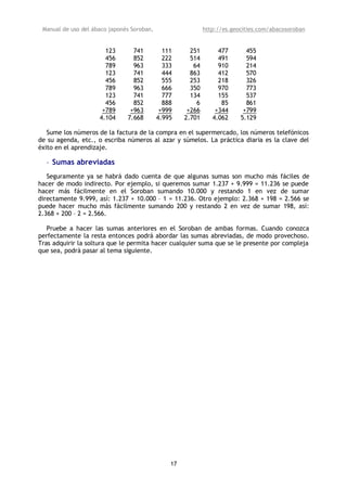 Manual de uso del ábaco japonés Soroban,                    http://es.geocities.com/abacosoroban


                       123       741          111      251        477       455
                       456       852          222      514        491       594
                       789       963          333       64        910       214
                       123       741          444      863        412       570
                       456       852          555      253        218       326
                       789       963          666      350        970       773
                       123       741          777      134        155       537
                       456       852          888        6         85       861
                      +789      +963         +999     +266       +344      +799
                     4.104     7.668        4.995    2.701      4.062     5.129

   Sume los números de la factura de la compra en el supermercado, los números telefónicos
de su agenda, etc., o escriba números al azar y súmelos. La práctica diaria es la clave del
éxito en el aprendizaje.

  • Sumas abreviadas
   Seguramente ya se habrá dado cuenta de que algunas sumas son mucho más fáciles de
hacer de modo indirecto. Por ejemplo, si queremos sumar 1.237 + 9.999 = 11.236 se puede
hacer más fácilmente en el Soroban sumando 10.000 y restando 1 en vez de sumar
directamente 9.999, así: 1.237 + 10.000 – 1 = 11.236. Otro ejemplo: 2.368 + 198 = 2.566 se
puede hacer mucho más fácilmente sumando 200 y restando 2 en vez de sumar 198, así:
2.368 + 200 – 2 = 2.566.

   Pruebe a hacer las sumas anteriores en el Soroban de ambas formas. Cuando conozca
perfectamente la resta entonces podrá abordar las sumas abreviadas, de modo provechoso.
Tras adquirir la soltura que le permita hacer cualquier suma que se le presente por compleja
que sea, podrá pasar al tema siguiente.




                                                17
 