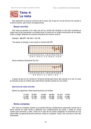 Manual de uso del ábaco japonés Soroban,                  http://es.geocities.com/abacosoroban


            Tema 4:
            La resta
   Esta operación es justo la contraria de la suma, por lo que en vez de acercar las cuentas a
la barra central, para restar las separaremos.

  • Restas sencillas
   Una resta es sencilla si en cada una de las varillas del Soroban la cifra del minuendo es
mayor que la del sustraendo y se puede hacer la resta con un simple movimiento de los dedos
índice y pulgar alejando las cuentas necesarias de la barra central.

  Ejemplo: 68.279 – 56.163 = 12.116

  Tras poner el Soroban a cero anote el número 68.279:




                           E +5 +1 D +5 +3 C +2 B +5 +2 A +5 +4

  Ahora restamos fácilmente 56.163:




                               E –5 D –5 –1 C –1 B –5 –1 A –3

   A pesar de que en las varillas D y B hemos tenido que mover dos cuentas a la vez, la resta
es sencilla ya que en ambos casos sólo hemos movido cuentas en una varilla.


  Ejercicios de restas sencillas

  Repita las siguientes restas hasta hacerlas con fluidez:

                  21.658     82.891          34.569    68.984    92.353    14.993
                 -11.502    -51.790         -13.057   -55.582   -71.251   -11.861
                  10.156     31.101          21.512    13.402    21.102     3.132


  • Restas complejas
   Una resta es compleja cuando no se puede efectuar simplemente separando cuentas de la
barra central en cada varilla y debemos usar combinaciones de sumas y restas en varias
varillas para llevarlas a cabo. Como en el caso de las sumas complejas se resumirán en una
tabla todas las operaciones para efectuar restas en cualquier varilla, sea cual sea el valor del
sustraendo.


                                                 19
 