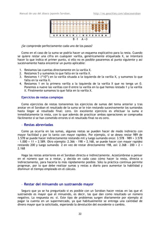 Manual de uso del ábaco japonés Soroban,                      http://es.geocities.com/abacosoroban




                                            B –1        A +3

  ¿Se comprende perfectamente cada uno de los pasos?

   Como en el caso de la suma se podría hacer un esquema explicativo para la resta. Cuando
se quiere restar una cifra en cualquier varilla, genéricamente etiquetada X, se intentará
hacer lo que indica el primer punto, si ello no es posible pasaremos al punto siguiente y así
sucesivamente hasta encontrar un punto aplicable:

 1. Restamos las cuentas directamente en la varilla X.
 2. Restamos 5 y sumamos lo que falta en la varilla X.
 3. Restamos 1 (“10”) en la varilla situada a la izquierda de la varilla X, y sumamos lo que
    falta en la varilla X.
 4. Restamos 1 en la primera varilla a la izquierda de la varilla X que no tenga un 0.
    Ponemos a nueve las varillas con 0 entre la varilla en la que hemos restado 1 y la varilla
    X. Finalmente sumamos lo que falta en la varilla X.

  Ejercicios de restas complejas

   Como ejercicios de restas tomaremos los ejercicios de sumas del tema anterior y tras
anotar en el Soroban el resultado de la suma se le irán restando sucesivamente los sumandos
hasta llegar al resultado final: cero. Un excelente ejercicio es efectuar la suma e
inmediatamente la resta, con lo que además de practicar ambas operaciones se comprueba
fácilmente si se han cometido errores si el resultado final no es cero.

  • Restas abreviadas
   Como ya ocurría en las sumas, algunas restas se pueden hacer de modo indirecto con
mayor facilidad y por lo tanto con mayor rapidez. Por ejemplo, si se desea restar 989 de
3.578 se puede hacer indirectamente restando mil y luego sumando once: 3.578 – 989 = 3.578
– 1.000 + 11 = 2.589. Otro ejemplo: 2.366 - 198 = 2.168, se puede hacer con mayor rapidez
restando 200 y luego sumando 2 en vez de restar directamente 198, así: 2.368 - 200 + 2 =
2.168

   Haga las restas anteriores en el Soroban directa e indirectamente. Acostúmbrese a pensar
en el número que va a restar, y decida en cada caso cómo hacer la resta, directa o
indirectamente, para hacerla lo más rápidamente posible. Sólo la práctica continua permite
progresar, por lo que debe realizar sumas y restas a diario para aumentar la habilidad y
disminuir el tiempo empleado en el cálculo.




  • Restar del minuendo un sustraendo mayor
   Seguro que ya se ha preguntado si es posible con un Soroban hacer restas en las que el
sustraendo es mayor que el minuendo, es decir, las que dan como resultado un número
negativo. La respuesta es: sí. Este tipo de problemas surgen diariamente por ejemplo al
pagar la cuenta en un supermercado, ya que habitualmente se entrega una cantidad de
dinero mayor que la solicitada, esperando la devolución del excedente o cambio.


                                                   22
 