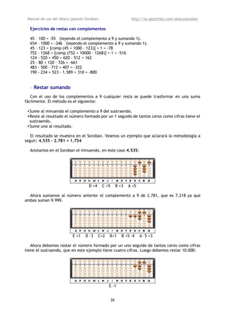 Manual de uso del ábaco japonés Soroban,                       http://es.geocities.com/abacosoroban

  Ejercicios de restas con complementos

  45 – 100 = -55 (leyendo el complemento a 9 y sumando 1).
  654 – 1000 = -346 (leyendo el complemento a 9 y sumando 1).
  45 – 123 = [comp (45 + 1000 – 123)] + 1 = -78
  752 – 1268 = [comp (752 + 10000 – 1268)] + 1 = -516
  124 - 520 + 450 + 620 - 512 = 162
  25 - 80 + 120 - 726 = -661
  483 - 500 - 712 + 407 = -322
  190 - 234 + 523 - 1.589 + 310 = -800


  • Restar sumando
   Con el uso de los complementos a 9 cualquier resta se puede trasformar en una suma
fácilmente. El método es el siguiente:

 •Sume al minuendo el complemento a 9 del sustraendo.
 •Reste al resultado el número formado por un 1 seguido de tantos ceros como cifras tiene el
  sustraendo.
 •Sume uno al resultado.

   El resultado se muestra en el Soroban. Veamos un ejemplo que aclarará la metodología a
seguir: 4.535 – 2.781 = 1.754

  Anotamos en el Soroban el minuendo, en este caso 4.535:




                                   D +4     C +5        B +3   A +5

  Ahora sumamos al número anterior el complemento a 9 de 2.781, que es 7.218 ya que
ambos suman 9.999.




                          E +1   D –3     C+2   B+1        B +5 -4    A –5 +3

   Ahora debemos restar el número formado por un uno seguido de tantos ceros como cifras
tiene el sustraendo, que en este ejemplo tiene cuatro cifras. Luego debemos restar 10.000:




                                                E -1


                                                   26
 