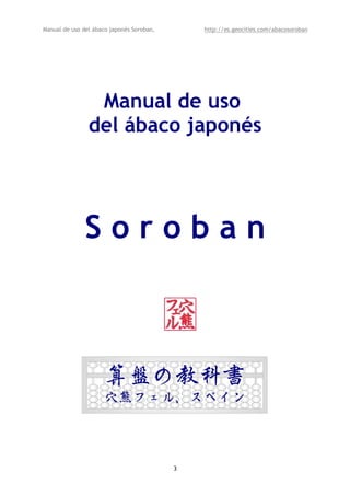 Manual de uso del ábaco japonés Soroban,       http://es.geocities.com/abacosoroban




                 Manual de uso
                del ábaco japonés




               Soroban



                      算盤の教科書
                      穴熊フェル、スペイン



                                           3
 