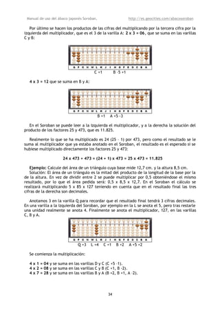 Manual de uso del ábaco japonés Soroban,                         http://es.geocities.com/abacosoroban

   Por último se hacen los productos de las cifras del multiplicando por la tercera cifra por la
izquierda del multiplicador, que es el 3 de la varilla A: 2 x 3 = 06, que se suma en las varillas
C y B:




                                       C +1             B –5 +1

  4 x 3 = 12 que se suma en B y A:




                                            B +1   A +5 -3

   En el Soroban se puede leer a la izquierda el multiplicador, y a la derecha la solución del
producto de los factores 25 y 473, que es 11.825.

  Realmente lo que se ha multiplicado es 24 (25 – 1) por 473, pero como el resultado se le
suma al multiplicador que ya estaba anotado en el Soroban, el resultado es el esperado si se
hubiese multiplicado directamente los factores 25 y 473:

                     24 x 473 + 473 = (24 + 1) x 473 = 25 x 473 = 11.825

   Ejemplo: Calcule del área de un triángulo cuya base mide 12,7 cm. y la altura 8,5 cm.
   Solución: El área de un triángulo es la mitad del producto de la longitud de la base por la
de la altura. En vez de dividir entre 2 se puede multiplicar por 0,5 obteniéndose el mismo
resultado, por lo que el área pedida será: 0,5 x 8,5 x 12,7. En el Soroban el cálculo se
realizará multiplicando 5 x 85 x 127 teniendo en cuenta que en el resultado final las tres
cifras de la derecha son decimales.

   Anotamos 3 en la varilla Q para recordar que el resultado final tendrá 3 cifras decimales.
En una varilla a la izquierda del Soroban, por ejemplo en la L se anota el 5, pero tras restarle
una unidad realmente se anota 4. Finalmente se anota el multiplicador, 127, en las varillas
C, B y A.




                              Q +3   L +4      C +1      B +2     A +5 +2

  Se comienza la multiplicación:

  4 x 1 = 04 y se suma en las varillas D y C (C +5 –1).
  4 x 2 = 08 y se suma en las varillas C y B (C +1, B -2).
  4 x 7 = 28 y se suma en las varillas B y A (B +2, B +1, A –2).




                                                   34
 