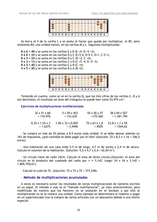 Manual de uso del ábaco japonés Soroban,                              http://es.geocities.com/abacosoroban




  Se borra el 4 de la varilla L y se anota el factor que queda por multiplicar, el 85, pero
anotamos 84, una unidad menos, en las varillas M y L. Seguimos multiplicando:

  8   x   6   = 48   y se   suma   en   las varillas E y D (E +4, D +5 +3).
  4   x   6   = 24   y se   suma   en   las varillas D y C (E+5–4, D–5–3, D+1, C–5–1).
  8   x   3   = 24   y se   suma   en   las varillas D y C (D +2, C +4).
  4   x   3   = 12   y se   suma   en   las varillas C y B (C +5 –4, B +5 -3).
  8   x   5   = 40   y se   suma   en   las varillas C y B (C +4).
  4   x   5   = 20   y se   suma   en   las varillas B y A (B +2).




   Teniendo en cuenta, como se ve en la varilla Q, que las tres cifras de las varillas C, B y A
son decimales, el resultado (el área del triángulo) se puede leer como 53,975 cm 2.

  Ejercicios de multiplicaciones multifactoriales

                     32 x 51 x 68              5 x 59 x 453        55 x 56 x 57          38 x 69 x 527
                       = 110.976                 = 133.635            =175.560            = 1.381.794

               0,35 x 1,55 x 3            1,96 x 32 x 0,055       75 x 63 x 1,8     23,8 x 1,1 x 59
                     = 1,6275                     = 3,4496              = 8505           = 1544,62

  - Se compra un lote de 25 piezas a 8,5 euros cada unidad. Si se debe abonar además un
16% de impuestos, ¿qué cantidad se debe pagar por el lote? (Solución: 25 x 8,5 x 1,16 = 246,5
euros).

   - Una habitación de una casa mide 5,5 m de largo, 4,7 m de ancho y 2,4 m de altura.
Calcule el volumen de la habitación. (Solución: 5,5 x 4,7 x 2,4 = 62,04 m 3).

   - Un círculo tiene de radio 24cm. Calcule el área de dicho círculo.(Solución: el área del
círculo es el producto del cuadrado del radio por π ≈ 3,142, luego: 24 x 24 x 3,142 =
1.809,792cm2).

  - Calcule el cubo de 72. (Solución: 72 x 72 x 72 = 373.248).

  • Método de multiplicaciones acumuladas
   A veces es necesario sumar los resultados de varias multiplicaciones de números escritos
en un papel. El método a usar es el “método multifactorial”, ya visto anteriormente, pero
modificado de manera que los factores no se anotarán en el Soroban y por ello al
multiplicando no se le restará una unidad. Como ejemplo se determinará el importe a pagar
en un supermercado tras la compra de varios artículos con un descuento debido a una oferta
especial:


                                                           35
 