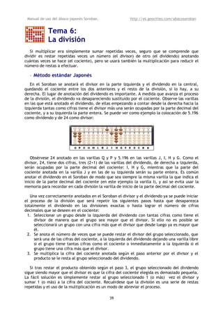 Manual de uso del ábaco japonés Soroban,                 http://es.geocities.com/abacosoroban


            Tema 6:
            La división
   Si multiplicar era simplemente sumar repetidas veces, seguro que se comprende que
dividir es restar repetidas veces un número (el divisor) de otro (el dividendo) anotando
cuántas veces se hace (el cociente), pero se usará también la multiplicación para reducir el
número de restas a efectuar.

  • Método estándar Japonés
   En el Soroban se anotará el divisor en la parte izquierda y el dividendo en la central,
quedando el cociente entre los dos anteriores y el resto de la división, si lo hay, a su
derecha. El lugar de anotación del dividendo es importante. A medida que avanza el proceso
de la división, el dividendo va desapareciendo sustituido por el cociente. Observe las varillas
en las que está anotado el dividendo, de ellas empezando a contar desde la derecha hacia la
izquierda tantas como cifras tiene el divisor más una serán ocupadas por la parte decimal del
cociente, y a su izquierda la parte entera. Se puede ver como ejemplo la colocación de 5.196
como dividendo y de 24 como divisor:




   Obsérvese 24 anotado en las varillas Q y P y 5.196 en las varillas J, I, H y G. Como el
divisor, 24, tiene dos cifras, tres (2+1) de las varillas del dividendo, de derecha a izquierda,
serán ocupadas por la parte decimal del cociente: I, H y G, mientras que la parte del
cociente anotada en la varilla J y en las de su izquierda serán su parte entera. Es común
anotar el dividendo en el Soroban de modo que sea siempre la misma varilla la que indica el
inicio de la parte decimal del cociente (en este ejemplo la varilla I), y así se evita usar la
memoria para recordar en cada división la varilla de inicio de la parte decimal del cociente.

   Una vez correctamente anotados en el Soroban el divisor y el dividendo ya se puede iniciar
el proceso de la división que será repetir los siguientes pasos hasta que desaparezca
totalmente el dividendo en las divisiones exactas o hasta lograr el número de cifras
decimales que se deseen en el cociente:
 1. Seleccionar un grupo desde la izquierda del dividendo con tantas cifras como tiene el
     divisor de manera que el grupo sea mayor que el divisor. Si ello no es posible se
     seleccionará un grupo con una cifra más que el divisor que desde luego ya es mayor que
     él.
 2. Se anota el número de veces que se puede restar el divisor del grupo seleccionado, que
     será una de las cifras del cociente, a la izquierda del dividendo dejando una varilla libre
     si el grupo tiene tantas cifras como el cociente o inmediatamente a la izquierda si el
     grupo tiene una cifra más que el divisor.
 3. Se multiplica la cifra del cociente anotada según el paso anterior por el divisor y el
     producto se le resta al grupo seleccionado del dividendo.

   Si tras restar el producto obtenido según el paso 3, el grupo seleccionado del dividendo
sigue siendo mayor que el divisor es que la cifra del cociente elegida es demasiado pequeña.
La fácil solución es simplemente restar al grupo seleccionado 1 (o más) vez el divisor y
sumar 1 (o más) a la cifra del cociente. Recuérdese que la división es una serie de restas
repetidas y el uso de la multiplicación es un modo de abreviar el proceso.

                                              39
 