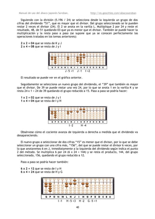 Manual de uso del ábaco japonés Soroban,                             http://es.geocities.com/abacosoroban

   Siguiendo con la división (5.196 / 24) se selecciona desde la izquierda un grupo de dos
cifras del dividendo “51”, que es mayor que el divisor. Del grupo seleccionado se le pueden
restar 2 veces el divisor (24). El 2 se anota en la varilla L. Multiplique 2 por 24 y reste el
resultado, 48, de 51 quedando 03 que ya es menor que el divisor. También se puede hacer la
multiplicación y la resta paso a paso (se supone que ya se conocen perfectamente las
operaciones tratadas en los temas anteriores):

  2 x 2 = 04 que se resta de K y J
  2 x 4 = 08 que se resta de J y I




                                       J -5 +1     J -1        I +2

  El resultado se puede ver en el gráfico anterior.

   Seguidamente se selecciona un nuevo grupo del dividendo, el “39” que también es mayor
que el divisor. De 39 se puede restar una vez 24, por lo que se anota 1 en la varilla K y se
resta 24 x 1 = 24 de 39 quedando el grupo reducido a 15. Paso a paso se podría hacer:

  1 x 2 = 02 que se resta de J y I
  1 x 4 = 04 que se resta de I y H




                                            I -2         H -4

  Obsérvese cómo el cociente avanza de izquierda a derecha a medida que el dividendo va
desapareciendo.

   El nuevo grupo a seleccionar de dos cifras “15” es menor que el divisor, por lo que se debe
seleccionar un grupo con una cifra más, “156”, del que se puede restar el divisor 6 veces, por
lo que anotaremos 6 en J, inmediatamente a la izquierda del dividendo según indica el punto
2 del método. Se multiplica 6 por 24 (6 x 24 = 144) y se resta el producto, 144, del grupo
seleccionado, 156, quedando el grupo reducido a 12.

  Paso a paso se podría hacer también:

  6 x 2 = 12 que se resta de I y H
  6 x 4 = 24 que se resta de H y G




                                I -1    H -5 +3         H -2     G -5 +1

                                                   40
 