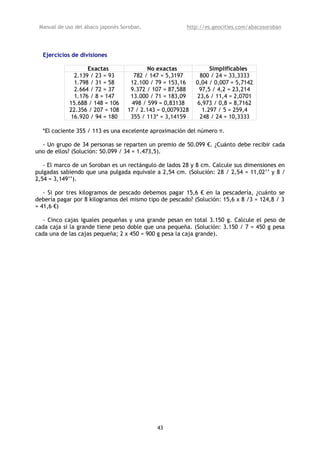 Manual de uso del ábaco japonés Soroban,               http://es.geocities.com/abacosoroban




  Ejercicios de divisiones

                  Exactas                 No exactas             Simplificables
             2.139 / 23 = 93         782 / 147 = 5,3197      800 / 24 = 33,3333
             1.798 / 31 = 58        12.100 / 79 = 153,16    0,04 / 0,007 = 5,7142
             2.664 / 72 = 37        9.372 / 107 = 87,588     97,5 / 4,2 = 23,214
             1.176 / 8 = 147        13.000 / 71 = 183,09    23,6 / 11,4 = 2,0701
            15.688 / 148 = 106      498 / 599 = 0,83138     6,973 / 0,8 = 8,7162
            22.356 / 207 = 108     17 / 2.143 = 0,0079328     1.297 / 5 = 259,4
            16.920 / 94 = 180       355 / 113* = 3,14159     248 / 24 = 10,3333

  *El cociente 355 / 113 es una excelente aproximación del número π.

  - Un grupo de 34 personas se reparten un premio de 50.099 €. ¿Cuánto debe recibir cada
uno de ellos? (Solución: 50.099 / 34 = 1.473,5).

   - El marco de un Soroban es un rectángulo de lados 28 y 8 cm. Calcule sus dimensiones en
pulgadas sabiendo que una pulgada equivale a 2,54 cm. (Solución: 28 / 2,54 = 11,02’’ y 8 /
2,54 = 3,149’’).

   - Si por tres kilogramos de pescado debemos pagar 15,6 € en la pescadería, ¿cuánto se
debería pagar por 8 kilogramos del mismo tipo de pescado? (Solución: 15,6 x 8 /3 = 124,8 / 3
= 41,6 €)

  - Cinco cajas iguales pequeñas y una grande pesan en total 3.150 g. Calcule el peso de
cada caja si la grande tiene peso doble que una pequeña. (Solución: 3.150 / 7 = 450 g pesa
cada una de las cajas pequeña; 2 x 450 = 900 g pesa la caja grande).




                                             43
 