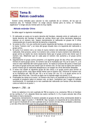 Manual de uso del ábaco japonés Soroban,                 http://es.geocities.com/abacosoroban


             Tema 8:
             Raíces cuadradas
   Existen varios métodos para calcular la raíz cuadrada de un número, de los que se
muestran dos. El “método Chino” no exige cálculo mental pero es lento; el “método
algebraico” si exige cálculo mental pero es muy rápido.

  • Método estándar Chino
  Se debe seguir la siguiente metodología:

1. El radicando se anota en la parte derecha del Soroban, dejando entre el radicando y el
   borde derecho del Soroban el doble de varillas libres que cifras decimales deseamos
   obtener en el número raíz. Separe mentalmente el radicando en grupos de 2 cifras
   comenzando por el punto decimal de derecha a izquierda.
2. Se anota la cifra 1 en una varilla de la parte izquierda del Soroban. Al número anotado se
   le llama “número raíz” y se resta del grupo situado más a la izquierda del radicando o
   grupo activo.
3. Se suma 2 al número raíz y se resta el nuevo número raíz obtenido al grupo activo del
   radicando. Este proceso, sumar 2 al número raíz y restar el nuevo número raíz obtenido al
   grupo activo se repite las veces necesarias hasta que el grupo activo sea menor que el
   número raíz. Obsérvese que en cada paso el número raíz aumenta y el grupo activo
   disminuye.
4. Seguidamente el grupo activo presente y el siguiente grupo de dos cifras del radicando
   forman el nuevo grupo activo. Al número raíz se le multiplica por 10 y se le suma 11, y se
   resta el valor obtenido del nuevo grupo activo. Se repite el proceso del punto 3 hasta que
   de nuevo el grupo activo sea menor que el número raíz. En ese caso se aplica de nuevo el
   punto 4 hasta que el radicando desaparezca o se tengan las cifras decimales deseadas.
5. A veces tras añadir el siguiente grupo de dos cifras a un grupo activo para formar el
   nuevo grupo activo, éste sigue siendo menor que el número raíz. Entonces al número raíz
   se le multiplica por 100 (no por 10) y se le suma 101 (no 11) y al grupo activo se le
   añaden dos cifras más. Tras ello se sigue con la método según los puntos 3 y 4.
6. Finalizadas las restas se le suma 1 al número raíz final y al resultado se le multiplica por 4
   sumando el producto sobre el número raíz, es decir, multiplicar por 5 según el método
   multifactorial. El resultado es la raíz cuadrada del radicando con tantas cifras decimales
   como se indicó en el punto 1.

  Ejemplo 1:     784 = 28

   Como no sabemos si la raíz cuadrada de 784 es exacta o no, anotamos 784 en el Soroban
en las varillas G, F y E, dejando libres las cuatro varillas D, C, B y A para calcular dos cifras
decimales si fuera necesario.
   Separamos mentalmente el número anotado en grupos de dos cifras comenzando desde la
coma decimal, según el punto 1: 7-84-00-00. Hay 2 grupos a la izquierda de la coma decimal,
por lo que el resultado de la raíz cuadrada será un número de dos cifras (unidades y decenas)
y con dos cifras decimales (por los dos grupos 00) si las hubiera.




                                   G +5 +2    F +5 +3   E +4


                                               47
 