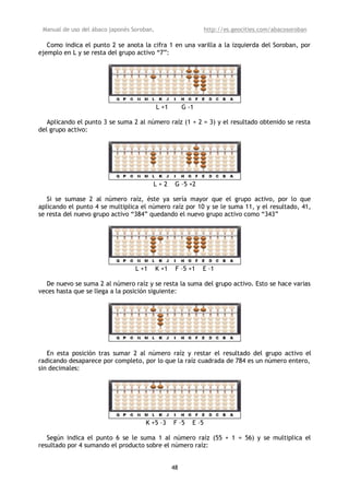 Manual de uso del ábaco japonés Soroban,                         http://es.geocities.com/abacosoroban

   Como indica el punto 2 se anota la cifra 1 en una varilla a la izquierda del Soroban, por
ejemplo en L y se resta del grupo activo “7”:




                                            L +1        G -1

   Aplicando el punto 3 se suma 2 al número raíz (1 + 2 = 3) y el resultado obtenido se resta
del grupo activo:




                                         L+2        G –5 +2

   Si se sumase 2 al número raíz, éste ya sería mayor que el grupo activo, por lo que
aplicando el punto 4 se multiplica el número raíz por 10 y se le suma 11, y el resultado, 41,
se resta del nuevo grupo activo “384” quedando el nuevo grupo activo como “343”




                                  L +1      K +1    F –5 +1    E –1

  De nuevo se suma 2 al número raíz y se resta la suma del grupo activo. Esto se hace varias
veces hasta que se llega a la posición siguiente:




   En esta posición tras sumar 2 al número raíz y restar el resultado del grupo activo el
radicando desaparece por completo, por lo que la raíz cuadrada de 784 es un número entero,
sin decimales:




                                     K +5 –3       F –5    E –5

   Según indica el punto 6 se le suma 1 al número raíz (55 + 1 = 56) y se multiplica el
resultado por 4 sumando el producto sobre el número raíz:


                                                   48
 