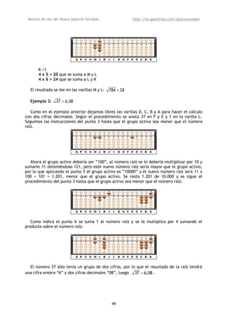 Manual de uso del ábaco japonés Soroban,                 http://es.geocities.com/abacosoroban




       K +1
       4 x 5 = 20 que se suma a M y L
       4 x 6 = 24 que se suma a L y K

  El resultado se lee en las varillas M y L:   784 = 28

  Ejemplo 2:    37 = 6,08

   Como en el ejemplo anterior dejamos libres las varillas D, C, B y A para hacer el cálculo
con dos cifras decimales. Según el procedimiento se anota 37 en F y E y 1 en la varilla L.
Seguimos las instrucciones del punto 3 hasta que el grupo activo sea menor que el número
raíz.




   Ahora el grupo activo debería ser “100”, al número raíz se le debería multiplicar por 10 y
sumarle 11 obteniéndose 121, pero este nuevo número raíz sería mayor que el grupo activo,
por lo que aplicando el punto 5 el grupo activo es “10000” y el nuevo número raíz será 11 x
100 + 101 = 1.201, menor que el grupo activo. Se resta 1.201 de 10.000 y se sigue el
procedimiento del punto 3 hasta que el grupo activo sea menor que el número raíz:




   Como indica el punto 6 se suma 1 al número raíz y se le multiplica por 4 sumando el
producto sobre el número raíz:




  El número 37 sólo tenía un grupo de dos cifras, por lo que el resultado de la raíz tendrá
una cifra entera “6” y dos cifras decimales “08”, luego 37 = 6,08 .




                                                49
 