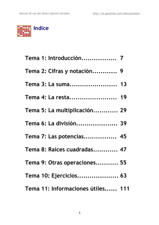 Manual de uso del ábaco japonés Soroban,       http://es.geocities.com/abacosoroban




           Indice




    Tema 1: Introducción................. 7

    Tema 2: Cifras y notación............ 9

    Tema 3: La suma....................... 13

    Tema 4: La resta....................... 19

    Tema 5: La multiplicación............ 29

    Tema 6: La división.................... 39

    Tema 7: Las potencias................ 45

    Tema 8: Raíces cuadradas............ 47

    Tema 9: Otras operaciones........... 55

    Tema 10: Ejercicios.................... 63

    Tema 11: Informaciones útiles...... 111



                                           5
 