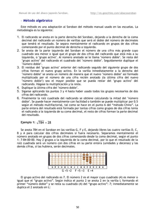 Manual de uso del ábaco japonés Soroban,                 http://es.geocities.com/abacosoroban

     • Método algebraico
  Este método es una adaptación al Soroban del método manual usado en las escuelas. La
metodología es la siguiente:

1. El radicando se anota en la parte derecha del Soroban, dejando a la derecha de la coma
     decimal del radicando un número de varillas que será el doble del número de decimales
     que tendrá el resultado. Se separa mentalmente el radicando en grupos de dos cifras
     comenzando por el punto decimal de derecha a izquierda.
2.   Se anota de la parte izquierda del Soroban el número de una cifra más grande cuyo
     cuadrado sea menor o igual que el grupo de dos cifras del radicando que está más a su
     izquierda, o "grupo activo". Al número anotado se le llama "número doble". Se resta del
     "grupo activo" del radicando el cuadrado del "número doble". Seguidamente duplique el
     "número doble".
3.   El residuo del "grupo activo" anterior del radicando seguido del siguiente grupo de dos
     cifras forman el nuevo grupo activo. En la varilla inmediatamente a la derecha del
     "número doble" se anota un número de manera que el nuevo "número doble" así formado
     multiplicado por el número de una cifra recién anotado (la última cifra del nuevo
     "número doble") sea el mayor posible que se pueda restar del "grupo activo" del
     radicando. Hágase la multiplicación y la resta.
4.   Duplique la última cifra del "número doble".
5.   Síganse aplicando los puntos 3 y 4 hasta haber usado todos los grupos necesarios de dos
     cifras del radicando.
6.   Finalmente la raíz cuadrada del radicando se obtiene calculando la mitad del "número
     doble". Se puede hacer mentalmente con facilidad o también se puede multiplicar por 0.5
     según el método multifactorial, tal como se hace en el punto 6 del “método Chino”. La
     parte entera del resultado está formada por tantas cifras como grupos de dos cifras tenía
     el radicando a la izquierda de su coma decimal, el resto de cifras forman la parte decimal
     del resultado.

     Ejemplo 1:   784 = 28

   Se anota 784 en el Soroban en las varillas G, F y E, dejando libres las cuatro varillas D, C,
B y A para calcular dos cifras decimales si fuera necesario. Separamos mentalmente el
número anotado en grupos de dos cifras comenzando desde la coma decimal, según el punto
1: 7-84-00-00. Hay 2 grupos a la izquierda de la coma decimal, por lo que el resultado de la
raíz cuadrada será un número con dos cifras en su parte entera (unidades y decenas) y las
demás cifras, si las hubiera, serán decimales.




                                    G +5 +2   F +5 +3   E +4

   El grupo activo del radicando es 7. El número 2 es el mayor cuyo cuadrado (4) es menor o
igual que el “grupo activo”. Según indica el punto 2 se anota 2 en la varilla L formando el
primer “número doble” y se resta su cuadrado (4) del “grupo activo”: 7; inmediatamente se
duplica el 2 anotado en L:




                                               50
 