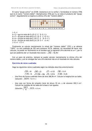 Manual de uso del ábaco japonés Soroban,               http://es.geocities.com/abacosoroban

   El nuevo “grupo activo” es 23100. Anotamos 6 en la varilla I, formándose el número 3746
que es el nuevo “número doble”. Multiplicamos 3746 por 6 y se resta el producto del “grupo
activo”. Seguidamente se duplica la última cifra del “número doble”:




  I +5 +1
  6 x 3 = que se resta de E y D ( E -2 D +5 -3 )
  6 x 7 = 42 que se resta de D y C ( D -5 C +5 +3 )
  6 x 4 = 24 que se resta de C y B ( C -3 B +5 +1 )
  6 x 6 = 36 que se resta de B y A ( B -5 +1 A +4 )
  J +5 -4 I -5 +1

   Finalmente se calcula mentalmente la mitad del “número doble” 3752 y se obtiene
“1876”. La raíz cuadrada de 352 será entonces 18,76. Además, sin necesidad de hacer más
cálculos, se puede ver fácilmente en el Soroban que la siguiente cifra decimal es un 1, por lo
que aún podemos dar un resultado más exacto : 352 = 18,761

  Con un poco de práctica, siempre se puede calcular mentalmente la última cifra del
número doble, y así se consigue dar una cifra decimal más en el resultado sin más cálculos.

  Ejercicios de raíces cuadradas

  Haga las siguientes raíces cuadradas según los métodos descritos anteriormente:

                    324 = 18     441 = 21     17 = 4,123    180 = 13,41
                   1.296 = 36    11.236 = 106 35 = 5,916    5.308 = 72,85
                                                         2
  -   Una finca de forma cuadrada tiene de área 268,96 m . Calcule la longitud de sus lados.
      (Solución: 268,96 = 16,4 m )

  -   Una caja con forma de ortoedro tiene de altura 10 cm. y de volumen 202,5 cm 3.
      Calcule las medidas de los lados de la base si son iguales.
                   202,5
      (Solución:         = 20,25 = 4,5 cm)
                    10




                                             53
 