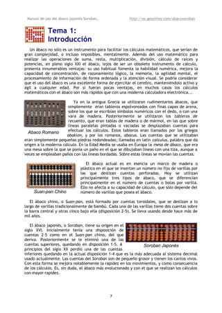 Manual de uso del ábaco japonés Soroban,                http://es.geocities.com/abacosoroban


            Tema 1:
            Introducción
   Un ábaco no sólo es un instrumento para facilitar los cálculos matemáticos, que serían de
gran complejidad, o incluso imposibles, mentalmente. Además del uso matemático para
realizar las operaciones de suma, resta, multiplicación, división, cálculo de raíces y
potencias, en pleno siglo XXI el ábaco, lejos de ser un obsoleto instrumento de cálculo,
presenta innumerables ventajas: su uso habitual fomenta la habilidad numérica, mejora la
capacidad de concentración, de razonamiento lógico, la memoria, la agilidad mental, el
procesamiento de información de forma ordenada y la atención visual. Se podría considerar
que el uso del ábaco es una excelente forma de ejercitar el cerebro, manteniéndolo activo y
ágil a cualquier edad. Por si fueran pocas ventajas, en muchos casos los cálculos
matemáticos con el ábaco son más rápidos que con una moderna calculadora electrónica...

                          Ya en la antigua Grecia se utilizaron rudimentarios ábacos, que
                       simplemente eran tableros espolvoreados con finas capas de arena,
                       sobre los que se escribían símbolos numéricos con el dedo, o con una
                       vara de madera. Posteriormente se utilizaron los tableros de
                       recuento, que eran tablas de madera o de mármol, en las que sobre
                       líneas paralelas pintadas o vaciadas se desplazaban cuentas para
  Abaco Romano         efectuar los cálculos. Estos tableros eran llamados por los griegos
                      abakion, y por los romanos, abacus. Las cuentas que se utilizaban
eran simplemente pequeñas piedras redondeadas; llamadas en latín calculus, palabra que da
origen a la moderna cálculo. En la Edad Media se usaba en Europa la mesa de ábaco, que era
una mesa sobre la que se ponía un paño en el que se dibujaban líneas con una tiza, aunque a
veces se empleaban paños con las líneas bordadas. Sobre estas líneas se movían las cuentas.

                                  El ábaco actual es en esencia un marco de madera o
                               plástico en el que se insertan un número no fijo de varillas por
                               las que deslizan cuentas perforadas. Hoy se utilizan
                               principalmente tres tipos de ábaco, que se diferencian
                               principalmente en el número de cuentas o bolas por varilla.
                               Ello no afecta a su capacidad de cálculo, que sólo depende del
     Suan-pan Chino            número de varillas que posea el ábaco.

   El ábaco chino, o Suan-pan, está formado por cuentas toroidales, que se deslizan a lo
largo de varillas tradicionalmente de bambú. Cada una de las varillas tiene dos cuentas sobre
la barra central y otras cinco bajo ella (disposición 2-5). Se lleva usando desde hace más de
mil años.

   El ábaco japonés, o Soroban, tiene su origen en el
siglo XVI. Inicialmente tenía una disposición de
cuentas 2-5 como en el Suan-pan chino, del que
deriva. Posteriormente se le eliminó una de las
cuentas superiores, quedando en disposición 1-5. A              Soroban Japonés
principios del siglo XX perdió una de las cuentas
inferiores quedando en la actual disposición 1-4 que es la más adecuada al sistema decimal
usado actualmente. Las cuentas del Soroban son de pequeño grosor y tienen los cantos vivos.
Con esta forma se mejora notablemente la rapidez en los movimientos, y como consecuencia
de los cálculos. Es, sin duda, el ábaco más evolucionado y con el que se realizan los cálculos
con mayor rapidez.




                                               7
 