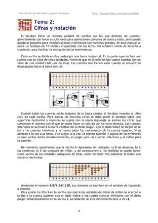Manual de uso del ábaco japonés Soroban,                 http://es.geocities.com/abacosoroban


            Tema 2:
            Cifras y notación
   El Soroban tiene un número variable de varillas por las que deslizan las cuentas,
generalmente con trece es suficiente para operaciones comunes de suma y resta, pero puede
quedarse pequeño para multiplicaciones y divisiones con números grandes. En este manual se
usará un Soroban de 17 varillas etiquetadas con las letras del alfabeto latino de derecha a
izquierda, para facilitar la anotación de los movimientos.

   Cada varilla se divide en dos partes por una barra horizontal. En la parte superior hay una
cuenta con un valor de cinco unidades, mientras que en la inferior hay cuatro cuentas con un
valor de una unidad cada una de ellas. Las cuentas sólo tienen valor cuando se encuentran
desplazadas hacia la barra central.




   Cuando todas las cuentas están alejadas de la barra central el Soroban muestra la cifra
cero en cada varilla. Para anotar las distintas cifras se debe poner el Soroban sobre una
superficie horizontal y mientras se sujeta con la mano izquierda se anotan las cifras que
componen el número con el que se desea hacer un cálculo con la mano derecha. Las cuentas
inferiores se acercan a la barra central con el dedo pulgar. Con el dedo índice se alejan de la
barra las cuentas inferiores y se hacen todos los movimientos de la cuenta superior. Si se
acercan a la vez a la barra, o se alejan a la vez, la cuenta superior y alguna de las inferiores
se usan ambos dedos simultáneamente, el pulgar para las cuentas inferiores y el índice para
la superior.

   De momento asumiremos que la varilla A representa las unidades, la B las decenas, la C
las centenas, la D las unidades de millar, y así sucesivamente. En realidad se puede tomar
como varilla de las unidades cualquiera de ellas, como veremos más adelante al tratar con
números decimales.




   Anotemos el número 9.876.543.210. Los números se escriben en el soroban de izquierda
a derecha.
   Para anotar la cifra 9 en la varilla que marca las unidades de millar de millón se acercan a
la barra la cuenta superior con el dedo índice y las cuatro cuentas inferiores con el dedo
pulgar simultaneamente en la varilla J. La notación de este movimiento será J +5 +4.



                                               9
 