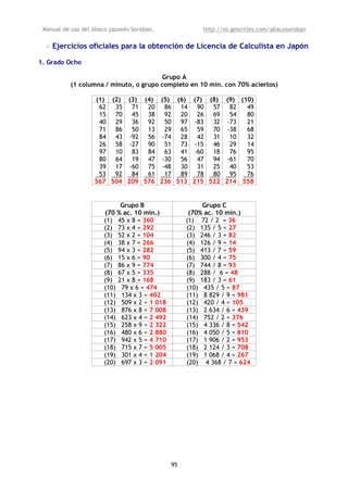 Manual de uso del ábaco japonés Soroban,               http://es.geocities.com/abacosoroban

  • Ejercicios oficiales para la obtención de Licencia de Calculista en Japón

1. Grado Ocho

                                        Grupo A
           (1 columna / minuto, o grupo completo en 10 min. con 70% aciertos)

                   (1) (2) (3) (4) (5) (6) (7) (8) (9) (10)
                    62 35 71 20 86 14 90 57 82           49
                    15 70 45 38 92 20 26 69 54           80
                    40 29 36 92 50 97 -83 32 -73         21
                    71 86 50 13 29 65 59 70 -38          68
                    84 43 -92 56 -74 28 42 31 10         32
                    26 58 -27 90 51 73 -15 46 29         14
                    97 10 83 84 63 41 -60 18 76          95
                    80 64 19 47 -30 56 47 94 -61         70
                    39 17 -60 75 -48 30 31 25 40         53
                    53 92 84    61 17 89 78 80 95        76
                   567 504 209 576 236 513 215 522 214 558


                            Grupo B                     Grupo C
                       (70 % ac. 10 min.)           (70% ac. 10 min.)
                       (1) 45 x 8 = 360            (1) 72 / 2 = 36
                       (2) 73 x 4 = 292            (2) 135 / 5 = 27
                       (3) 52 x 2 = 104            (3) 246 / 3 = 82
                       (4) 38 x 7 = 266            (4) 126 / 9 = 14
                       (5) 94 x 3 = 282            (5) 413 / 7 = 59
                       (6) 15 x 6 = 90             (6) 300 / 4 = 75
                       (7) 86 x 9 = 774            (7) 744 / 8 = 93
                       (8) 67 x 5 = 335            (8) 288 / 6 = 48
                       (9) 21 x 8 = 168            (9) 183 / 3 = 61
                       (10) 79 x 6 = 474           (10) 435 / 5 = 87
                       (11) 134 x 3 = 402          (11) 8 829 / 9 = 981
                       (12) 509 x 2 = 1 018        (12) 420 / 4 = 105
                       (13) 876 x 8 = 7 008        (13) 2 634 / 6 = 439
                       (14) 623 x 4 = 2 492        (14) 752 / 2 = 376
                       (15) 258 x 9 = 2 322        (15) 4 336 / 8 = 542
                       (16) 480 x 6 = 2 880        (16) 4 050 / 5 = 810
                       (17) 942 x 5 = 4 710        (17) 1 906 / 2 = 953
                       (18) 715 x 7 = 5 005        (18) 2 124 / 3 = 708
                       (19) 301 x 4 = 1 204        (19) 1 068 / 4 = 267
                       (20) 697 x 3 = 2 091        (20) 4 368 / 7 = 624




                                              95
 