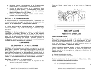 ● Facilitar la creación y funcionamiento de las "Organizaciones
de Seguridad" que recomienden autoridades respectivas;
● Someter a exámenes médicos a los trabajadores para
constatar su estado de salud y su aptitud para el trabajo antes
de aceptarlos en su empresa, y una vez aceptados,
periódicamente para control de su salud; y
● Colocar y mantener en lugares visibles, avisos, carteles,
etcétera, sobre higiene y seguridad.
ARTÍCULO 6.- Se prohíbe a los patronos:
a) Poner o mantener en funcionamiento maquinaria o herramienta que
no esté debidamente protegida en los puntos de transmisión de
energía, en las partes móviles y en los puntos de operación; y
b) Permitir la entrada a los lugares de trabajo de trabajadores en
estado de ebriedad o bajo la influencia de algún narcótico o droga
enervante.
ARTÍCULO 7.- En los trabajos que se realicen en establecimientos
comerciales, industriales o agrícolas, en los que se usen materias
asfixiantes, tóxicas, infectantes o específicamente nocivas para la
salud, o en las que dichas materias puedan formarse a consecuencia
del trabajo mismo, el patrono está obligado a advertir al trabajador el
peligro a que se expone, indicarle los métodos de prevenir los daños y
proveerle los medios de preservación adecuados.
CAPITULO III
OBLIGACIONES DE LOS TRABAJADORES
ARTICULO 8. Todo trabajador esta obligado a cumplir con las normas
sobre higiene y seguridad, indicaciones e instrucciones que tengan por
finalidad protegerle en su vida, salud e integridad corporal. Asimismo
estará obligado a cumplir con las recomendaciones técnicas que se le
den en lo que se refiere al uso y conservación del equipo de protección
personal que le sea suministrado, a las operaciones y procesos de
trabajo, y al uso y mantenimiento de las protecciones de maquinaria.
ARTICULO 9. Se prohíbe a los trabajadores(as):
 Impedir que se cumplan las medidas de seguridad en las
operaciones y procesos de trabajo;
25
Observe el dibujo y anote lo que no se debe hacer en el lugar de
trabajo.
1.
2.
3.
4.
TERCERA UNIDAD
ACCIDENTES LABORALES
Definición de Accidente
EL concepto de accidente de trabajo ha ido variando a medida que se
producen los cambios tecnológicos. Es así como Heinrich, en 1959,
define accidente de trabajo como “un evento no planeado ni controlado,
en el cual la acción o reacción de un objeto sustancia, persona o
radiación resulta en lesión o probabilidad de lesión”.
Según el Acuerdo Ministerial Número 191-2010, del Ministerio de
Trabajo y Previsión Social, Accidente de Trabajo se define como:
Suceso ocurrido en el desempeño del trabajo o en relación con el
trabajo que causa:
a) Lesiones profesionales mortales,
b) Lesiones profesionales no mortales.
Accidente de trayecto: Es el que ocurre en el trayecto que debe
recorrer el trabajador entre el lugar de trabajo y:
a) Su residencia principal o secundaria,
10
PROMOVER UNA CULTURA DE PREVENCIÓN Y SEGURIDAD LABORAL PROMOVER UNA CULTURA DE PREVENCIÓN Y SEGURIDAD LABORAL
 