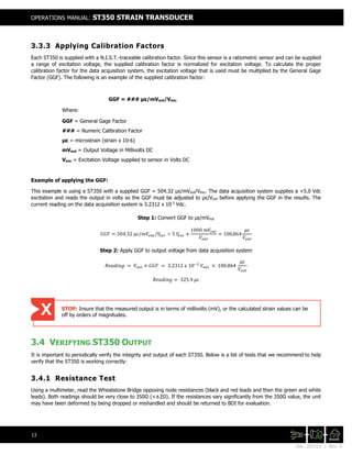 Doc. 201511 | Rev. A
OPERATIONS MANUAL: ST350 STRAIN TRANSDUCER
13
3.3.3 Applying Calibration Factors
Each ST350 is supplied with a N.I.S.T.-traceable calibration factor. Since this sensor is a ratiometric sensor and can be supplied
a range of excitation voltage, the supplied calibration factor is normalized for excitation voltage. To calculate the proper
calibration factor for the data acquisition system, the excitation voltage that is used must be multiplied by the General Gage
Factor (GGF). The following is an example of the supplied calibration factor:
GGF = ### με/mVout/Vexc
Where:
GGF = General Gage Factor
### = Numeric Calibration Factor
με = microstrain (strain x 10-6)
mVout = Output Voltage in Millivolts DC
Vexc = Excitation Voltage supplied to sensor in Volts DC
Example of applying the GGF:
This example is using a ST350 with a supplied GGF = 504.32 με/mVout/Vexc. The data acquisition system supplies a +5.0 Vdc
excitation and reads the output in volts so the GGF must be adjusted to με/Vout before applying the GGF in the results. The
current reading on the data acquisition system is 3.2312 x 10-3
Vdc.
Step 1: Convert GGF to με/mVout
𝐺𝐺𝐺𝐺𝐺𝐺 = 504.32 𝜇𝜇𝜇𝜇/𝑚𝑚𝑚𝑚𝑜𝑜 𝑜𝑜𝑜𝑜/𝑉𝑉𝑒𝑒𝑒𝑒𝑒𝑒 ÷ 5 𝑉𝑉𝑒𝑒𝑒𝑒𝑒𝑒 ×
1000 𝑚𝑚𝑚𝑚𝑜𝑜 𝑜𝑜𝑜𝑜
𝑉𝑉𝑜𝑜 𝑜𝑜𝑜𝑜
= 100,864
𝜇𝜇𝜇𝜇
𝑉𝑉𝑜𝑜 𝑜𝑜𝑜𝑜
Step 2: Apply GGF to output voltage from data acquisition system
𝑅𝑅𝑅𝑅𝑅𝑅𝑅𝑅𝑅𝑅𝑅𝑅 𝑅𝑅 = 𝑉𝑉𝑜𝑜𝑜𝑜𝑜𝑜 × 𝐺𝐺𝐺𝐺𝐺𝐺 = 3.2312 𝑥𝑥 10−3
𝑉𝑉𝑜𝑜𝑜𝑜𝑜𝑜 × 100,864
𝜇𝜇𝜇𝜇
𝑉𝑉𝑜𝑜 𝑢𝑢𝑡𝑡
𝑅𝑅𝑅𝑅𝑅𝑅𝑅𝑅𝑅𝑅𝑅𝑅 𝑅𝑅 = 325.9 𝜇𝜇𝜇𝜇
3.4 VERIFYING ST350 OUTPUT
It is important to periodically verify the integrity and output of each ST350. Below is a list of tests that we recommend to help
verify that the ST350 is working correctly:
3.4.1 Resistance Test
Using a multimeter, read the Wheatstone Bridge opposing node resistances (black and red leads and then the green and white
leads). Both readings should be very close to 350Ω (<±2Ω). If the resistances vary significantly from the 350Ω value, the unit
may have been deformed by being dropped or mishandled and should be returned to BDI for evaluation.
STOP: Insure that the measured output is in terms of millivolts (mV), or the calculated strain values can be
off by orders of magnitudes.
 