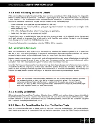 Doc. 201511 | Rev. A
OPERATIONS MANUAL: ST350 STRAIN TRANSDUCER
15
3.4.4 Field Adjusting Excessive Offsets
If it is determined that zeroing the Wheatstone bridge circuit cannot be accomplished with the DAQs circuitry, then it is possible
that the ST350 has either been deformed to a point where it is providing too much offset. Note that the sensor is in compliance
if offset is within ±2.5 mV. In cases where there is not time to send the sensor to BDI for evaluation and adjustment, the offset
can often be managed in the field after the gage has been installed through the following steps:
1. Loosen the free end of the gage (end opposite of where the cable exits).
2. Put the DAQ in real time monitoring mode and gently push or pull the transducer’s free end as required to bring the it into
the DAQs balancing range.
3. While holding the free end in place, tighten the mounting nut to specification.
4. Double check that balance can be achieved with the DAQ.
If enough force cannot be applied with the gage attached to the structure to allow it to be balanced, remove the gage and
gently apply a tensile of compressive force at both ends by hand. Hopefully, while watching the gage in a real-time output
mode, the gage can be brought into the DAQs balancing range.
If excessive offset cannot be removed, please return the ST350 to BDI for evaluation.
3.5 VERIFYING ACCURACY
Often, our customers like to verify the accuracy of their new ST350, something that we encourage them to do. In general, the
best way to verify most sensor responses is to use them in a system with well-known responses under load. For example,
pressure transducer outputs can be verified through the use of a known height of a column of water.
However, measuring strain involves such extremely small deformations that there are several pitfalls that can be made while
trying to evaluate accuracy. In almost all cases we have seen, the measurements have been proven to be correct, but the
assumptions made in the "strain application system" have been either incomplete or incorrect.
Remember that these accurate sensors have been designed to help obtain the structure's overall behavior since most evaluations
are controlled by flexural, compressive, or shear forces rather than localized stresses at a connection. Therefore, it is best
practice to avoid mounting transducers at possible stress concentrations or structural non-uniformities. For measuring local
strains in tight areas, either a small foil strain gage or an alternative method such as photo-elasticity is required.
3.5.1 Factory Calibration
BDI manufactures an Automated Strain Transducer Calibration System (ASTCS), which has been designed to accurately calibrate
the ST350 strain transducers using a precision linear stage coupled with a pair of extremely accurate LVDT transducers. A NIST-
traceable calibration kit is used to perform annual accuracy verification procedures. The result is that each ST350 is supplied
with a calibration certificate generated by the ASTCS.
3.5.2 Items for Consideration for User Verification Tests
Under no circumstances should loads be applied directly to the ST350. The ST350 is designed with a very flexible geometry,
which enables large strains to be measured with little axial load being transmitted through the ST350. Therefore, when testing
STOP: It is important to understand that the stated resolution and accuracy of a sensor does not guarantee
that a measurement can be taken in the field at the stated resolution or accuracy. The physical and
mechanical conditions of a test will often impart a practical limit of resolution and accuracy that can be
measured. It is the duty of the person responsible for the test to determine where such practical limits apply
when using any sensor from BDI or other manufacturers.
 