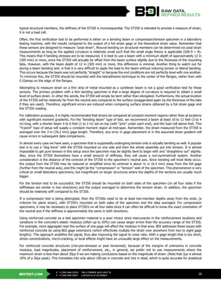 BDITEST.COM
+1.303.494.3230
+1.303.494.5027
P
F
740 S PIERCE AVE UNIT 15
LOUISVILLE CO 80027
16
typical structural members, the stiffness of the ST350 is inconsequential. The ST350 is intended to provide a measure of strain;
it is not a load cell.
Often, the first verification test to be performed is either on a bending beam or compression/tension specimen in a laboratory
testing machine, with the results compared to the output of a foil strain gage or the theoretical strain value. Remember that
these sensors are designed to measure "axial strain", flexural bending on structural members can be determined via axial strain
measurements as long as the applied curvature is relatively small such that the small angle theory is applicable (SIN θ = θ).
This means that if bending stresses are to be measured, it is best to use a beam with a minimum depth of approximately 12 in
(305 mm) or more, since the ST350 will actually be offset from the beam surface slightly due to the thickness of the mounting
tabs. However, with the beam depth of 12 in (305 mm) or more, this difference is minimal. Another thing to watch out for
during a beam bending test; is that it is very difficult to apply the load to the beam without inducing torsion or lateral bending.
This occurs because the beam was not perfectly "straight" or because the end conditions are not perfectly level with one another.
To minimize this, the ST350 should be mounted with the tab/adhesive technique to the center of the flanges, rather than with
C-Clamps on the edge of the flanges.
Attempting to measure strain on a thin strip of metal mounted as a cantilever beam is not a good verification test for these
sensors. The primary problem with a thin bending specimen is that a large degree of curvature is required to obtain a small
level of surface strain. In other the words, the ST350 will simply be bent rather than elongated. Furthermore, the actual location
of the ST350 will be relatively far from the neutral axis compared to the surface (exaggerated again by the thickness of the tabs
if they are used). Therefore, significant errors are induced when comparing surface strains obtained by a foil strain gage and
the ST350 reading.
For calibration purposes, it is highly recommended that strains be compared at constant moment regions rather than at locations
with significant moment gradients. For the "bending beam" type of test, we recommend a beam at least 10 to 12 feet (3 to 4
m) long, with a shorter beam 4 to 6 feet (1 to 2 m) set on top (with "pins" under each end), and the load cell above that. This
"4-point" type of setup will supply a constant moment region at mid-span. Remember, the strain measured from the ST350 is
averaged over the 3 in (76.2 mm) gage length. Therefore, any error in gage placement or in the assumed strain gradient will
cause errors in subsequent data comparisons.
In almost every case we have seen, a specimen that is supposedly undergoing tension only is actually bending as well. A popular
test is to use a "dog bone" with the ST350 mounted on one side and then the whole assembly put into tension. It is almost
impossible to get pure tension in this setup since the specimen may be slightly bent to begin with and "straightens out" slightly.
Also, since the ST350 themselves have a small amount of stiffness, they will cause a non-symmetrical system. Another
consideration is the distance of the centroid of the ST350 to the specimen's neutral axis. Since bending will most likely occur,
the output from the ST350 may be reduced or amplified since its centroid is about ¼ in (6.4 mm) away from the foil gage
(further from the neutral axis), and this might be the "compression" or "tension" side of the specimen. This phenomenon is very
critical on small laboratory specimens, but insignificant on larger structures where the depths of the sections are usually much
bigger.
For the tension test to be successful, the ST350 should be mounted on both sides of the specimen (on all four sides if the
stiffnesses are similar in two directions) and the output averaged to determine the tension strain. In addition, the specimen
should be relatively stiff compared to the ST350.
If a compression test is being attempted, then the ST350s need to be at least two-member depths away from the ends, (a
criterion for plane strain), with ST350’s mounted on both sides of the specimen and the data averaged. For compression
specimens, it may be necessary to place ST350’s on all four sides since it can often be difficult to know the exact orientation of
the neutral axis if the stiffness is approximately the same in both directions.
Using reinforced concrete as a test specimen material is a poor choice since inaccuracies in the reinforcement locations and
variations in the concrete's elastic modulus (often up to 20%) can cause larger errors than the accuracy range of the ST350.
For example, more aggregate near the surface of one gage will affect the modulus in that area. BDI addresses these issues with
reinforced concrete by using BDI gage extensions (which effectively multiply the strain over anywhere from two to eight gage
lengths). This approach amplifies the signal, thus also improving the signal to noise ratio. With a gage length that is too short,
stress concentrations, micro-cracking, or local effects might have an unusually large effect on the measurements.
For reinforced concrete structures (non-pre-stressed or post tensioned), because of the margins of unknowns in concrete
modulus, load magnitudes, placement of reinforcement, etc., in general, we prefer not to use measurements where the
maximum strain is less than about 30με if we are making conclusions based on the magnitude of strain. (Note that 2με is almost
10% of a 30με peak). This translates into only about 100 psi in concrete and 1ksi in steel, which is quite accurate for analytical
 