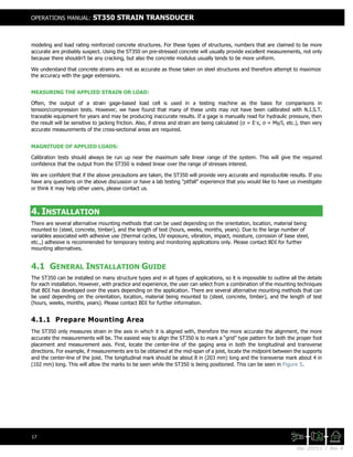 Doc. 201511 | Rev. A
OPERATIONS MANUAL: ST350 STRAIN TRANSDUCER
17
modeling and load rating reinforced concrete structures. For these types of structures, numbers that are claimed to be more
accurate are probably suspect. Using the ST350 on pre-stressed concrete will usually provide excellent measurements, not only
because there shouldn't be any cracking, but also the concrete modulus usually tends to be more uniform.
We understand that concrete strains are not as accurate as those taken on steel structures and therefore attempt to maximize
the accuracy with the gage extensions.
MEASURING THE APPLIED STRAIN OR LOAD:
Often, the output of a strain gage-based load cell is used in a testing machine as the basis for comparisons in
tension/compression tests. However, we have found that many of these units may not have been calibrated with N.I.S.T.
traceable equipment for years and may be producing inaccurate results. If a gage is manually read for hydraulic pressure, then
the result will be sensitive to jacking friction. Also, if stress and strain are being calculated (σ = E·ε, σ = My/I, etc.), then very
accurate measurements of the cross-sectional areas are required.
MAGNITUDE OF APPLIED LOADS:
Calibration tests should always be run up near the maximum safe linear range of the system. This will give the required
confidence that the output from the ST350 is indeed linear over the range of stresses interest.
We are confident that if the above precautions are taken, the ST350 will provide very accurate and reproducible results. If you
have any questions on the above discussion or have a lab testing "pitfall" experience that you would like to have us investigate
or think it may help other users, please contact us.
4. INSTALLATION
There are several alternative mounting methods that can be used depending on the orientation, location, material being
mounted to (steel, concrete, timber), and the length of test (hours, weeks, months, years). Due to the large number of
variables associated with adhesive use (thermal cycles, UV exposure, vibration, impact, moisture, corrosion of base steel,
etc.,) adhesive is recommended for temporary testing and monitoring applications only. Please contact BDI for further
mounting alternatives.
4.1 GENERAL INSTALLATION GUIDE
The ST350 can be installed on many structure types and in all types of applications, so it is impossible to outline all the details
for each installation. However, with practice and experience, the user can select from a combination of the mounting techniques
that BDI has developed over the years depending on the application. There are several alternative mounting methods that can
be used depending on the orientation, location, material being mounted to (steel, concrete, timber), and the length of test
(hours, weeks, months, years). Please contact BDI for further information.
4.1.1 Prepare Mounting Area
The ST350 only measures strain in the axis in which it is aligned with, therefore the more accurate the alignment, the more
accurate the measurements will be. The easiest way to align the ST350 is to mark a “grid” type pattern for both the proper foot
placement and measurement axis. First, locate the center-line of the gaging area in both the longitudinal and transverse
directions. For example, if measurements are to be obtained at the mid-span of a joist, locate the midpoint between the supports
and the center-line of the joist. The longitudinal mark should be about 8 in (203 mm) long and the transverse mark about 4 in
(102 mm) long. This will allow the marks to be seen while the ST350 is being positioned. This can be seen in Figure 5.
 