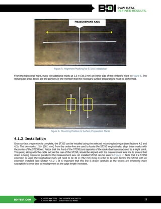 BDITEST.COM
+1.303.494.3230
+1.303.494.5027
P
F
740 S PIERCE AVE UNIT 15
LOUISVILLE CO 80027
18
Figure 5: Alignment Marking for ST350 Installation
From the transverse mark, make two additional marks at 1.5 in (38.1 mm) on either side of the centering mark in Figure 6. The
rectangular areas below are the portions of the member that the necessary surface preparations must be performed.
Figure 6: Mounting Position & Surface Preparation Marks
4.1.2 Installation
Once surface preparation is complete, the ST350 can be installed using the selected mounting technique (see Sections 4.2 and
4.3). The two marks 1.5 in (38.1 mm) from the center-line are used to locate the ST350 longitudinally; align these marks with
the center of the ST350 feet. Notice that the front of the ST350 (end opposite of the cable) has been machined to a slight point.
This point, along with the cable exit on the rear of the ST350, should be aligned with the measurement axis line to ensure that
strain is being measured parallel to the measurement axis. An installed ST350 can be seen in Figure 7. Note that if a ST350
extension is used, the longitudinal mark will need to be 30 in (762 mm) long in order to be seen behind the ST350 with an
extension installed (see Section 4.1.2 ). It is important that this line is drawn carefully as the strains are inherently more
susceptible to error due to misalignment as the gage length increases.
MEASUREMENT AXIS
 