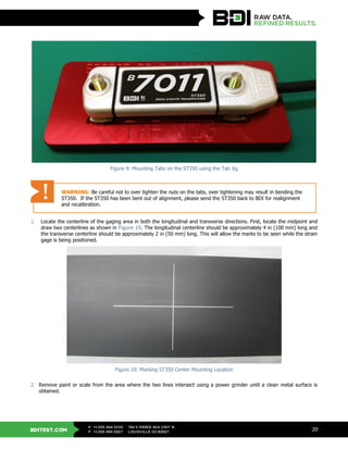 BDITEST.COM
+1.303.494.3230
+1.303.494.5027
P
F
740 S PIERCE AVE UNIT 15
LOUISVILLE CO 80027
20
Figure 9: Mounting Tabs on the ST350 using the Tab Jig
1. Locate the centerline of the gaging area in both the longitudinal and transverse directions. First, locate the midpoint and
draw two centerlines as shown in Figure 10. The longitudinal centerline should be approximately 4 in (100 mm) long and
the transverse centerline should be approximately 2 in (50 mm) long. This will allow the marks to be seen while the strain
gage is being positioned.
Figure 10: Marking ST350 Center Mounting Location
2. Remove paint or scale from the area where the two lines intersect using a power grinder until a clean metal surface is
obtained.
WARNING: Be careful not to over tighten the nuts on the tabs, over tightening may result in bending the
ST350. If the ST350 has been bent out of alignment, please send the ST350 back to BDI for realignment
and recalibration.
 
