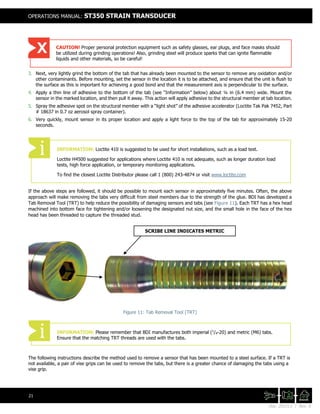 Doc. 201511 | Rev. A
OPERATIONS MANUAL: ST350 STRAIN TRANSDUCER
21
3. Next, very lightly grind the bottom of the tab that has already been mounted to the sensor to remove any oxidation and/or
other contaminants. Before mounting, set the sensor in the location it is to be attached, and ensure that the unit is flush to
the surface as this is important for achieving a good bond and that the measurement axis is perpendicular to the surface.
4. Apply a thin line of adhesive to the bottom of the tab (see “Information” below) about ¼ in (6.4 mm) wide. Mount the
sensor in the marked location, and then pull it away. This action will apply adhesive to the structural member at tab location.
5. Spray the adhesive spot on the structural member with a “light shot” of the adhesive accelerator (Loctite Tak Pak 7452, Part
# 18637 in 0.7 oz aerosol spray container).
6. Very quickly, mount sensor in its proper location and apply a light force to the top of the tab for approximately 15-20
seconds.
If the above steps are followed, it should be possible to mount each sensor in approximately five minutes. Often, the above
approach will make removing the tabs very difficult from steel members due to the strength of the glue. BDI has developed a
Tab Removal Tool (TRT) to help reduce the possibility of damaging sensors and tabs (see Figure 11). Each TRT has a hex head
machined into bottom face for tightening and/or loosening the designated nut size, and the small hole in the face of the hex
head has been threaded to capture the threaded stud.
Figure 11: Tab Removal Tool (TRT)
The following instructions describe the method used to remove a sensor that has been mounted to a steel surface. If a TRT is
not available, a pair of vise grips can be used to remove the tabs, but there is a greater chance of damaging the tabs using a
vise grip.
CAUTION! Proper personal protection equipment such as safety glasses, ear plugs, and face masks should
be utilized during grinding operations! Also, grinding steel will produce sparks that can ignite flammable
liquids and other materials, so be careful!
INFORMATION: Loctite 410 is suggested to be used for short installations, such as a load test.
Loctite H4500 suggested for applications where Loctite 410 is not adequate, such as longer duration load
tests, high force application, or temporary monitoring applications.
To find the closest Loctite Distributor please call 1 (800) 243-4874 or visit www.loctite.com
INFORMATION: Please remember that BDI manufactures both imperial (1
/4-20) and metric (M6) tabs.
Ensure that the matching TRT threads are used with the tabs.
SCRIBE LINE INDICATES METRIC
 