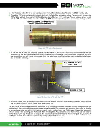 BDITEST.COM
+1.303.494.3230
+1.303.494.5027
P
F
740 S PIERCE AVE UNIT 15
LOUISVILLE CO 80027
22
1. Use the cutout in the TRT or an end wrench; remove the nuts from the tabs. Carefully slide the ST350 from the tabs.
2. Thread the TRT on to the tab until the face is flush with the foot of the tab as seen below. If a gap remains between the
TRT and the tab foot, there is a high likelihood that the stud will be bent in the next step. Also, do not over tighten the tab
into the TRT or it will be hard to remove the tab from the TRT. After a few tries this process will become a simple procedure.
Figure 12: TRT with a Tab Inserted
3. In the direction of “thin” axis of the tab, give the TRT a quick tug or tap and the tab should pop off the member surface.
Depending on how well the tab is fixed, particularly on a steel surface, more force may be required. In this case, simply hit
the handle of the tool with a small rubber mallet. Note that holes in the top of the tool have been supplied so that a lanyard
can be added if necessary.
Figure 13: Removing a Tab with the TRT
4. Unthread the tab from the TRT and continue with the other sensors. If the tab remained with the sensor during removal,
use vice grips to hold the foot of the tab while loosening the nut.
The tabs can be re-used by soaking them in acetone for 30-40 minutes to remove the hardened adhesive. Be sure to cover the
container since the acetone will evaporate quickly and is very flammable! The mounting tabs have been designed to be reusable
by simply dissolving the glue with acetone. Acetone can be reused multiple times, but if it becomes too saturated with glue it
will start leaving a thin layer of glue in the threads of the mounting tabs. Also, sometimes when the mounting tabs are removed
from a structure, the top threads can be chipped. If it becomes hard to thread nuts onto the mounting tab stud, run a 1
/4-20
(or M6) die down the threads to remove these chips and glue from the threaded stud.
PULL HANDLE IN THIS
DIRECTION
SURFACES OF TRT AND TAB MUST BE
FLUSH TO PREVENT BENDING
THIN AXIS OF TAB
 