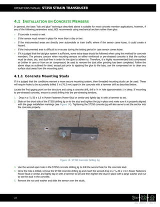 Doc. 201511 | Rev. A
OPERATIONS MANUAL: ST350 STRAIN TRANSDUCER
23
4.1 INSTALLATION ON CONCRETE MEMBERS
In general, the basic “tab and glue” technique described above is suitable for most concrete member applications, however, if
any of the following parameters exist; BDI recommends using mechanical anchors rather than glue:
+ If concrete is moist or wet
+ If the sensor must remain in place for more than a day or two
+ If the instrumented areas are directly over automobile or train traffic where if the sensor came loose, it could create a
hazard.
+ If the instrumented area is difficult to re-access during the testing period in case sensor comes loose.
+ If it is judged that the tab/glue system is sufficient, some extra steps should be followed when using this method for concrete
members. The primary concern when mounting sensors on either reinforced or pre-stressed concrete is that the surface
must be clean, dry, and dust-free in order for the glue to adhere to. Therefore, it is highly recommended that compressed
air (either in cans or from an air compressor) be used to remove the dust after grinding has been completed. Follow the
above steps as outlined for steel, except just prior to applying the glue to the tabs, use the compressed air to clean any
surface dust away from the mounting point.
4.1.1 Concrete Mounting Studs
If it is judged that the conditions warrant a more secure mounting system, then threaded mounting studs can be used. These
will require holes to be accurately drilled 3 in (76.2 mm) apart in the concrete with a hammer drill as described below.
Locate the first gaging point on the structure and using a concrete drill, drill a ¼ in hole approximately 1 in deep. If mounting
to pre-stressed concrete, ensure to avoid drilling into the pre-stressing tendons.
1. Drop in a 1
/4-20 x 1.5 in Power Fasteners Power-Stud or similar and lightly tap in with a hammer to set.
2. Slide on the short side of the ST350 drilling jig on to the stud and tighten the jig in-place and make sure it is properly aligned
with the gage installation markings (see Figure 14). Tightening the ST350 concrete jig will also serve to set the anchor into
the concrete properly.
Figure 14: ST350 Concrete Drilling Jig
3. Use the second open hole in the ST350 concrete drilling jig to drill the second hole for the concrete stud.
4. Once the hole is drilled, remove the ST350 concrete drilling jig and insert the second drop in a 1
/4-20 x 1.5 in Power Fasteners
Power-Stud or similar and lightly tap in with a hammer to set and then tighten the stud in-place with a large washer and nut
to set the stud in the concrete.
5. Remove the nut and washer and slide the sensor over the studs.
 