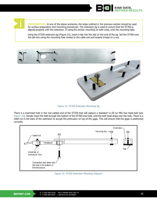 BDITEST.COM
+1.303.494.3230
+1.303.494.5027
P
F
740 S PIERCE AVE UNIT 15
LOUISVILLE CO 80027
26
Figure 15: ST350 Extension Mounting Jig
There is a machined hole in the non-cabled end of the ST350 that will capture a standard ¼-20 (or M6) hex head bolt (see
Figure 16). Simply insert the bolt through the bottom of the ST350 and twist until the bolt head drops into the hole. There is a
relief cut in the back of the extension to accept the protrusion on top of the gage. This will ensure that the gage is positioned
correctly.
Figure 16: ST350 Extension Mounting Diagram
INFORMATION: In any of the above scenarios, the steps outlined in the previous section should be used
for surface preparation and mounting procedures. The extension jig is used to ensure that the ST350 is
aligned properly with the extension. If using the anchor mounting on both ends, omit the mounting tabs.
Using the ST350 extension jig (Figure 15), insert a tab into the slot on the end of the jig. Set the ST350 over
the tab into using the mounting hole closest to the cable exit and loosely thread on a nut.
 