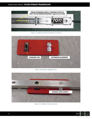 Doc. 201511 | Rev. A
OPERATIONS MANUAL: ST350 STRAIN TRANSDUCER
27
Figure 17: Aligning ST350 and Extension in the Jig
Figure 18: Extension Alignment Tab
Figure 19: Attaching Tab to Extension
PRESS EXTENSION GENTLY TOWARDS ST350 TO
SEAT THE EXTENSION PROPERLY against the ST350
DESIRED GAGE LENGTH
STANDARD TAB EXTENSION ALIGNMENT
 