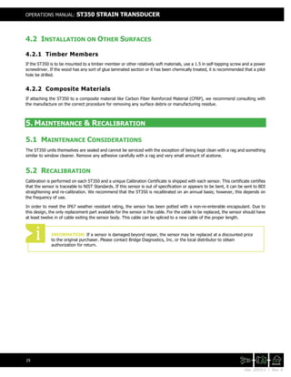 Doc. 201511 | Rev. A
OPERATIONS MANUAL: ST350 STRAIN TRANSDUCER
29
4.2 INSTALLATION ON OTHER SURFACES
4.2.1 Timber Members
If the ST350 is to be mounted to a timber member or other relatively soft materials, use a 1.5 in self-tapping screw and a power
screwdriver. If the wood has any sort of glue laminated section or it has been chemically treated, it is recommended that a pilot
hole be drilled.
4.2.2 Composite Materials
If attaching the ST350 to a composite material like Carbon Fiber Reinforced Material (CFRP), we recommend consulting with
the manufacture on the correct procedure for removing any surface debris or manufacturing residue.
5. MAINTENANCE & RECALIBRATION
5.1 MAINTENANCE CONSIDERATIONS
The ST350 units themselves are sealed and cannot be serviced with the exception of being kept clean with a rag and something
similar to window cleaner. Remove any adhesive carefully with a rag and very small amount of acetone.
5.2 RECALIBRATION
Calibration is performed on each ST350 and a unique Calibration Certificate is shipped with each sensor. This certificate certifies
that the sensor is traceable to NIST Standards. If this sensor is out of specification or appears to be bent, it can be sent to BDI
straightening and re-calibration. We recommend that the ST350 is recalibrated on an annual basis; however, this depends on
the frequency of use.
In order to meet the IP67 weather resistant rating, the sensor has been potted with a non-re-enterable encapsulant. Due to
this design, the only replacement part available for the sensor is the cable. For the cable to be replaced, the sensor should have
at least twelve in of cable exiting the sensor body. This cable can be spliced to a new cable of the proper length.
INFORMATION: If a sensor is damaged beyond repair, the sensor may be replaced at a discounted price
to the original purchaser. Please contact Bridge Diagnostics, Inc. or the local distributor to obtain
authorization for return.
 