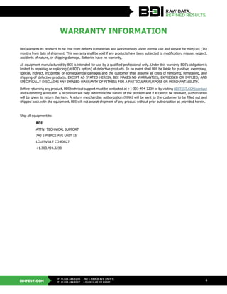 BDITEST.COM
+1.303.494.3230
+1.303.494.5027
P
F
740 S PIERCE AVE UNIT 15
LOUISVILLE CO 80027
4
WARRANTY INFORMATION
BDI warrants its products to be free from defects in materials and workmanship under normal use and service for thirty-six (36)
months from date of shipment. This warranty shall be void if any products have been subjected to modification, misuse, neglect,
accidents of nature, or shipping damage. Batteries have no warranty.
All equipment manufactured by BDI is intended for use by a qualified professional only. Under this warranty BDI's obligation is
limited to repairing or replacing (at BDI's option) of defective products. In no event shall BDI be liable for punitive, exemplary,
special, indirect, incidental, or consequential damages and the customer shall assume all costs of removing, reinstalling, and
shipping of defective products. EXCEPT AS STATED HEREIN, BDI MAKES NO WARRANTIES, EXPRESSED OR IMPLIED, AND
SPECIFICALLY DISCLAIMS ANY IMPLIED WARRANTY OF FITNESS FOR A PARTICULAR PURPOSE OR MERCHANTABILITY.
Before returning any product, BDI technical support must be contacted at +1-303-494-3230 or by visiting BDITEST.COM/contact
and submitting a request. A technician will help determine the nature of the problem and if it cannot be resolved, authorization
will be given to return the item. A return merchandise authorization (RMA) will be sent to the customer to be filled out and
shipped back with the equipment. BDI will not accept shipment of any product without prior authorization as provided herein.
Ship all equipment to:
BDI
ATTN: TECHNICAL SUPPORT
740 S PIERCE AVE UNIT 15
LOUISVILLE CO 80027
+1.303.494.3230
 