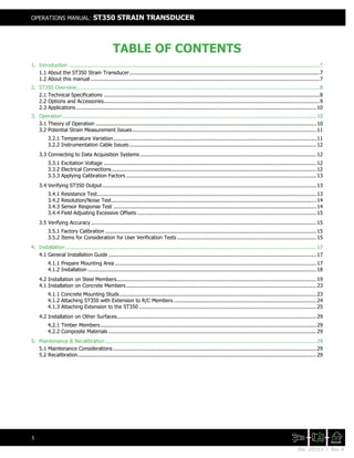 Doc. 201511 | Rev. A
OPERATIONS MANUAL: ST350 STRAIN TRANSDUCER
5
TABLE OF CONTENTS
1. Introduction .............................................................................................................................................................7
1.1 About the ST350 Strain Transducer.......................................................................................................................7
1.2 About this manual ...............................................................................................................................................7
2. ST350 Overview........................................................................................................................................................8
2.1 Technical Specifications .......................................................................................................................................8
2.2 Options and Accessories.......................................................................................................................................9
2.3 Applications ......................................................................................................................................................10
3. Operation...............................................................................................................................................................10
3.1 Theory of Operation ..........................................................................................................................................10
3.2 Potential Strain Measurement Issues................................................................................................................... 11
3.2.1 Temperature Variation...............................................................................................................................11
3.2.2 Instrumentation Cable Issues ..................................................................................................................... 12
3.3 Connecting to Data Acquisition Systems .............................................................................................................. 12
3.3.1 Excitation Voltage .....................................................................................................................................12
3.3.2 Electrical Connections................................................................................................................................12
3.3.3 Applying Calibration Factors ....................................................................................................................... 13
3.4 Verifying ST350 Output......................................................................................................................................13
3.4.1 Resistance Test.........................................................................................................................................13
3.4.2 Resolution/Noise Test................................................................................................................................14
3.4.3 Sensor Response Test ...............................................................................................................................14
3.4.4 Field Adjusting Excessive Offsets ................................................................................................................ 15
3.5 Verifying Accuracy.............................................................................................................................................15
3.5.1 Factory Calibration ....................................................................................................................................15
3.5.2 Items for Consideration for User Verification Tests ....................................................................................... 15
4. Installation .............................................................................................................................................................17
4.1 General Installation Guide ..................................................................................................................................17
4.1.1 Prepare Mounting Area ..............................................................................................................................17
4.1.2 Installation ...............................................................................................................................................18
4.2 Installation on Steel Members.............................................................................................................................19
4.1 Installation on Concrete Members....................................................................................................................... 23
4.1.1 Concrete Mounting Studs ........................................................................................................................... 23
4.1.2 Attaching ST350 with Extension to R/C Members ......................................................................................... 24
4.1.3 Attaching Extension to the ST350 ............................................................................................................... 25
4.2 Installation on Other Surfaces.............................................................................................................................29
4.2.1 Timber Members.......................................................................................................................................29
4.2.2 Composite Materials ..................................................................................................................................29
5. Maintenance & Recalibration ....................................................................................................................................29
5.1 Maintenance Considerations ...............................................................................................................................29
5.2 Recalibration.....................................................................................................................................................29
 