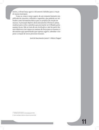 11
mistos, o Ibram lança agora o documento Subsídios para a criação
de museus municipais.
Trata-se, como o nome sugere, de um conjunto bastante sim-
plificado de conceitos, reflexões e sugestões, que poderão ser uti-
lizados como ferramenta básica para os projetos de criação de
museus. O principal objetivo deste documento é fornecer pistas,
sinalizar para certos caminhos que precisarão ser trilhados pelas
equipes locais. Não se trata de um receituário e não faz parte dos
seus objetivos criar regras ou camisas-de-força para os museus; o
documento aqui apresentado quer apenas sugerir, subsidiar e ins-
pirar a criação de novos processos museais.
José do Nascimento Junior7
e Mário Chagas8
7 Cientista social e mestre em Antropologia pela UFRGS.
8 Poeta, museólogo e doutor em Ciências Sociais pela UERJ.
 