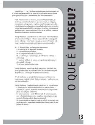 13
Nos Artigos 1º, 2º e 3º do Estatuto de Museus, instituído pela Lei
nº. 11.904, de 14 de janeiro de 2009, estão indicados os conceitos e
princípios definidores e orientadores dos museus no Brasil:
“Art. 1º Consideram-se museus, para os efeitos desta Lei, as
instituições sem fins lucrativos que conservam, investigam,
comunicam, interpretam e expõem, para fins de preservação,
estudo, pesquisa, educação, contemplação e turismo, conjuntos
e coleções de valor histórico, artístico, científico, técnico ou de
qualquer outra natureza cultural, abertas ao público, a serviço
da sociedade e de seu desenvolvimento.
Parágrafo único. Enquadrar-se-ão nesta Lei as instituições e os
processos museológicos voltados para o trabalho com o patri-
mônio cultural e o território visando ao desenvolvimento cul-
tural e socioeconômico e à participação das comunidades.
Art. 2º São princípios fundamentais dos museus:
I - a valorização da dignidade humana;
II - a promoção da cidadania;
III - o cumprimento da função social;
IV - a valorização e preservação do patrimônio cultural e
ambiental;
V - a universalidade do acesso, o respeito e a valorização à
diversidade cultural;
VI - o intercâmbio institucional.
Parágrafo único. A aplicação deste artigo está vinculada aos
princípios basilares do Plano Nacional de Cultura e do regime
de proteção e valorização do patrimônio cultural.
Art. 3º Conforme as características e o desenvolvimento de
cada museu, poderão existir filiais, seccionais e núcleos ou ane-
xos das instituições.
Parágrafo único. Para fins de aplicação desta Lei, são definidos:
I - como filial os museus dependentes de outros quanto à
sua direção e gestão, inclusive financeira, mas que possuem
plano museológico autônomo;
II - como seccional a parte diferenciada de um museu que,
com a finalidade de executar seu plano museológico, ocupa
um imóvel independente da sede principal;
III - como núcleo ou anexo os espaços móveis ou imóveis que,
por orientações museológicas específicas, fazem parte de um
projeto de museu.”
O
que
é
museu?
 