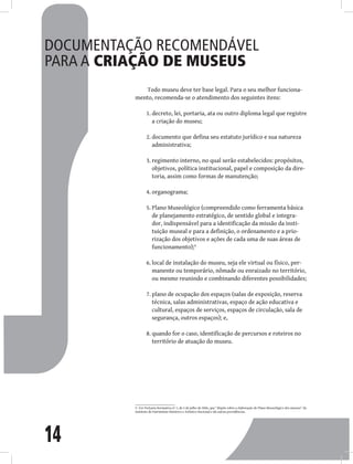 14
Documentação recomendável
para a criação de museus
Todo museu deve ter base legal. Para o seu melhor funciona-
mento, recomenda-se o atendimento dos seguintes itens:
decreto, lei, portaria, ata ou outro diploma legal que registre
1.
a criação do museu;
documento que defina seu estatuto jurídico e sua natureza
2.
administrativa;
regimento interno, no qual serão estabelecidos: propósitos,
3.
objetivos, política institucional, papel e composição da dire-
toria, assim como formas de manutenção;
organograma;
4.
Plano Museológico (compreendido como ferramenta básica
5.
de planejamento estratégico, de sentido global e integra-
dor, indispensável para a identificação da missão da insti-
tuição museal e para a definição, o ordenamento e a prio-
rização dos objetivos e ações de cada uma de suas áreas de
funcionamento);9
local de instalação do museu, seja ele virtual ou físico, per-
6.
manente ou temporário, nômade ou enraizado no território,
ou mesmo reunindo e combinando diferentes possibilidades;
plano de ocupação dos espaços (salas de exposição, reserva
7.
técnica, salas administrativas, espaço de ação educativa e
cultural, espaços de serviços, espaços de circulação, sala de
segurança, outros espaços); e,
quando for o caso, identificação de percursos e roteiros no
8.
território de atuação do museu.
9 Ver Portaria Normativa no
1, de 5 de julho de 2006, que “dispõe sobre a elaboração do Plano Museológico dos museus” do
Instituto do Patrimônio Histórico e Artístico Nacional e dá outras providências.
 
