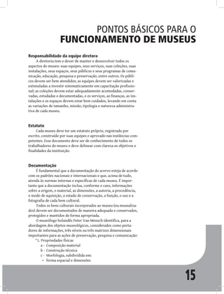 15
Pontos básicos para o
funcionamento de museus
Responsabilidade da equipe diretora
A diretoria tem o dever de manter e desenvolver todos os
aspectos do museu: suas equipes, seus serviços, suas coleções, suas
instalações, seus espaços, seus públicos e seus programas de comu-
nicação, educação, pesquisa e preservação, entre outros. Os públi-
cos devem ser bem atendidos; as equipes devem ser valorizadas e
estimuladas a investir sistematicamente em capacitação profissio-
nal; as coleções devem estar adequadamente acomodadas, conser-
vadas, estudadas e documentadas, e os serviços, as finanças, as ins-
talações e os espaços devem estar bem cuidados, levando em conta
as variações de tamanho, missão, tipologia e natureza administra-
tiva de cada museu.
Estatuto
Cada museu deve ter um estatuto próprio, registrado por
escrito, construído por suas equipes e aprovado nas instâncias com-
petentes. Esse documento deve ser de conhecimento de todos os
trabalhadores do museu e deve delinear com clareza os objetivos e
finalidades da instituição.
Documentação
É fundamental que a documentação do acervo esteja de acordo
com os padrões nacionais e internacionais e que, acima de tudo,
atenda às normas internas e específicas de cada museu. É impor-
tante que a documentação inclua, conforme o caso, informações
sobre a origem, o material, as dimensões, a autoria, a procedência,
o modo de aquisição, o estado de conservação, a função, o uso e a
fotografia de cada bem cultural.
Todos os bens culturais incorporados ao museu (ou musealiza-
dos) devem ser documentados de maneira adequada e conservados,
protegidos e mantidos de forma apropriada.
O museólogo holandês Peter Van Mensch identifica, para a
abordagem dos objetos museológicos, considerados como porta-
dores de informações, três níveis ou três matrizes dimensionais
importantes para as ações de preservação, pesquisa e comunicação:
“1. Propriedades físicas
Composição material
a -
Construção técnica
b -
Morfologia, subdividida em:
c -
forma espacial e dimensões
•
 