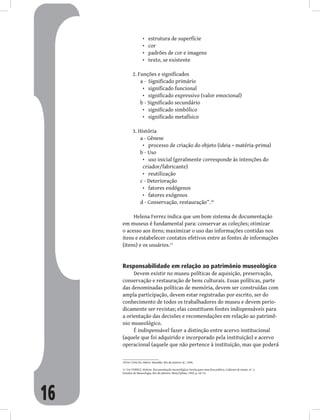 16
estrutura de superfície
•
cor
•
padrões de cor e imagens
•
texto, se existente
•
2. Funções e significados
a - Significado primário
significado funcional
•
significado expressivo (valor emocional)
•
b - Significado secundário
significado simbólico
•
significado metafísico
•
3. História
a - Gênese
processo de criação do objeto (ideia + matéria-prima)
•
b - Uso
uso inicial (geralmente corresponde às intenções do
•
criador/fabricante)
reutilização
•
c - Deterioração
fatores endógenos
•
fatores exógenos
•
d - Conservação, restauração”.10
Helena Ferrez indica que um bom sistema de documentação
em museus é fundamental para: conservar as coleções; otimizar
o acesso aos itens; maximizar o uso das informações contidas nos
itens e estabelecer contatos efetivos entre as fontes de informações
(itens) e os usuários.11
Responsabilidade em relação ao patrimônio museológico
Devem existir no museu políticas de aquisição, preservação,
conservação e restauração de bens culturais. Essas políticas, parte
das denominadas políticas de memória, devem ser construídas com
ampla participação, devem estar registradas por escrito, ser do
conhecimento de todos os trabalhadores do museu e devem perio-
dicamente ser revistas; elas constituem fontes indispensáveis para
a orientação das decisões e recomendações em relação ao patrimô-
nio museológico.
É indispensável fazer a distinção entre acervo institucional
(aquele que foi adquirido e incorporado pela instituição) e acervo
operacional (aquele que não pertence à instituição, mas que poderá
10Ver CHAGAS, Mário. Museália. Rio de Janeiro: JC, 1996.
11 Ver FERREZ, Helena. Documentação museológica: teoria para uma boa prática. Cadernos de ensaio, nº. 2,
Estudos de Museologia. Rio de Janeiro: Minc/Iphan, 1994, p. 64-74.
 