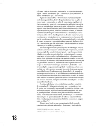 18
culturais. Pode-se dizer que a preservação, na perspectiva museo-
lógica, é menos interferente que a conservação, que, por sua vez, é
menos interferente que a restauração.
A preservação constitui o domínio mais amplo do campo de
proteção do patrimônio, dentro do qual estão inseridas as ações de
conservação e restauração. As ações de preservação englobam ini-
ciativas de caráter geral, tais como: a pesquisa, a difusão, o acautela-
mento ou proteção legal por parte do poder público (por exemplo, o
registro como bem de interesse público ou o tombamento), a elabo-
ração de políticas, planos, normas e diretrizes diversas, as medidas
econômicas voltadas para o financiamento e a manutenção das ins-
tituições, entre outras. O verbo preservar, do latim praeservare, tem
o sentido de ver antecipadamente os perigos e os riscos e tentar evitá-
los. No caso do patrimônio cultural, a preservação implica a intenção
de prever as ameaças à integridade e à permanência dos bens cultu-
rais e tentar evitar que elas aconteçam e acarretem danos ou mesmo
a destruição do referido patrimônio.14
Entende-se por conservação o conjunto de estratégias e ações
adotadas de forma consciente pela instituição responsável, visando
a manutenção das características originais e o prolongamento da
vida dos bens culturais materiais. Esse conjunto de ações compre-
ende tanto as intervenções realizadas nos bens culturais propria-
mente ditos, quanto as estratégias e ações direcionadas ao controle
das condições do ambiente em que estes estão inseridos. Essas ações
são geralmente periódicas, inseridas em rotinas preestabelecidas,
no que se denomina “conservação preventiva”, destinadas a con-
ferir condições adequadas de integridade e ambiência ao bem sem
implicar em  intervenções, como, por exemplo, limpeza, pequenas
consolidações, verificação e controle das condições de umidade e
temperatura, entre outras. As atividades de conservação são defini-
das em função de diversas variáveis, tais como o formato, as dimen-
sões, as técnicas de fabricação e os materiais constituintes dos obje-
tos, levando em conta, indispensavelmente, as condições e as varia-
ções ambientais locais.
A restauração é uma intervenção física que altera a matéria
do bem cultural. É feita nas ocasiões em que o bem está em risco
de perder sua integridade – sua unidade histórica ou estética – mas
ainda mantém uma legibilidade suficiente (pois quando não resta
ao bem legibilidade suficiente, este já é considerado como uma
ruína). De acordo com Cesare Brandi, a restauração é “o momento
metodológico de apreensão da obra de arte, na sua consistência
física e na dupla polaridade estético-histórica com vistas à sua pro-
jeção no futuro”.15
É importante lembrar que, numa situação ideal, as condi-
ções de conservação são adequadas e dispensam a realização de
14 CHAGAS, Mario. Museália. Rio de Janeiro: JC Editora, 1996
15 BRANDI, Cesare. Teoria da restauração. Cotia: Ateliê Editorial, 2004, 262 p.
 