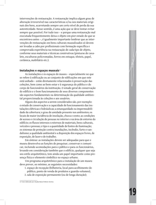 19
intervenções de restauração. A restauração implica algum grau de
alteração irreversível nas características e/ou nos materiais origi-
nais dos bens, acarretando sempre um certo nível de perda da sua
autenticidade. Nesse sentido, é uma ação que se deve tentar evitar
sempre que possível. Por tudo isso – e porque uma restauração mal
executada frequentemente deixa o objeto em pior estado do que se
encontrava antes –, é igualmente importante lembrar que as inter-
venções de restauração em bens culturais musealizados só devem
ser levadas a cabo por profissionais com formação específica e
comprovada experiência na restauração de cada tipo de objeto,
conforme seus materiais e técnicas construtivas (pinturas de cava-
lete, esculturas policromadas, forros em estuque, têxteis, papel,
cerâmica, mobiliário etc.).
Instalações e espaços museais16
As instalações e os espaços do museu – especialmente no que
se refere à edificação ou ao conjunto de edificações em que este
está sediado – estão diretamente relacionados à preservação das
coleções, bem como ao bem-estar e à segurança do público e do
corpo de funcionários da instituição. O estado geral de conservação
do edifício e o bom funcionamento de seus diversos componentes
são aspectos fundamentais na determinação da qualidade ambien-
tal proporcionada às coleções e aos usuários.
Alguns dos aspectos a serem considerados são, por exemplo:
o estado de conservação e a capacidade de funcionamento das ins-
talações elétricas e hidráulicas; a estanqueidade ou impermeabili-
dade da cobertura; o grau de umidade presente nos ambientes; os
locais de maior incidência de insolação, chuva e vento; as condições
de acesso e circulação de pessoas no interior e na área de entorno do
edifício; os fluxos internos e externos de materiais, bens culturais,
veículos e pessoas; o tipo e a quantidade de fontes de iluminação;
os sistemas de proteção contra inundações, incêndio, furto e van-
dalismo; a qualidade ambiental e a disposição dos espaços livres, de
exposição, de lazer e de trabalho.
Em síntese: as instalações devem ser adequadas para que o
museu desenvolva as funções de pesquisar, conservar e comuni-
car, incluindo acomodações para o público e para os funcionários,
levando em consideração também que o edifício, qualquer que seja
seu estilo arquitetônico, tem ainda um papel importante como pre-
sença física e elemento simbólico no espaço urbano.
Um programa arquitetônico para a instalação de um museu
deve prever, no mínimo, as seguintes necessidades:
espaço de recepção (bilheteria, local para acolhimento do
1.
público, ponto de venda de produtos e guarda-volumes);
sala de exposição permanente (ou de longa duração);
2.
16 Texto elaborado por Claudia Maria Pinheiro Storino.
 