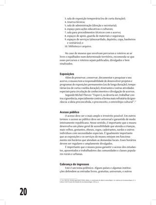 20
sala de exposição temporária (ou de curta duração);
3.
reserva técnica;
4.
sala de administração (direção e secretaria);
5.
espaço para ações educativas e culturais;
6.
sala para procedimentos técnicos com o acervo;
7.
espaços de apoio, guarda de materiais e segurança;
8.
espaços de serviços (almoxarifado, depósito, copa, banheiros
9.
e vestiários); e
biblioteca e arquivo.
10.
No caso de museus que envolvam percursos e roteiros ao ar
livre e espalhados num determinado território, recomenda-se que
esses percursos e roteiros sejam publicados, divulgados e bem
sinalizados.
Exposições
Além de preservar, conservar, documentar e pesquisar o seu
acervo, o museu tem a responsabilidade de desenvolver projetos e
programas de exposições permanentes (ou de longa duração), tempo-
rárias (ou de curta e média duração), itinerantes e outras atividades
especiais para circulação de conhecimentos e divulgação de acervos.
Segundo Michel Thevoz: “Expor é, ou deveria ser, trabalhar con-
tra a ignorância, especialmente contra a forma mais refratária da igno-
rância: a ideia preconcebida, o preconceito, o estereótipo cultural”.17
Acesso público
O acesso deve ser o mais amplo e irrestrito possível. Em outros
termos: o acesso ao público deve ser universal e garantido de modo
inteiramente republicano. Nesse sentido, é importante que o museu
desenvolva um plano geral de acessibilidade que atenda a crianças,
mais velhos, gestantes, obesos, cegos, cadeirantes, surdos e outros
indivíduos com necessidades especiais. É igualmente importante
que as exposições e os serviços do museu estejam em funciona-
mento em horários que atendam as demandas locais. Esses horários
devem ser regulares e amplamente divulgados.
É importante que o museu possa garantir o acesso dos estudan-
tes, aposentados e trabalhadores das comunidades e classes popula-
res rurais e urbanas.
Cobrança de ingressos
Este é um tema polêmico. Alguns países e algumas institui-
ções defendem as entradas livres, gratuitas, universais, e outros
17 Ver THEVOZ, Michel apud MOUTINHO, Mário. A construção do objecto museológico. In: Cadernos de Sociomuseologia, nº. 4.
Lisboa: ULHT/Centro de Estudos de Sociomuseologia, 1994, p. 6.
 