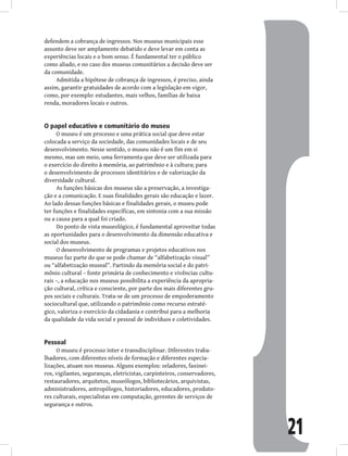 21
defendem a cobrança de ingressos. Nos museus municipais esse
assunto deve ser amplamente debatido e deve levar em conta as
experiências locais e o bom senso. É fundamental ter o público
como aliado, e no caso dos museus comunitários a decisão deve ser
da comunidade.
Admitida a hipótese de cobrança de ingressos, é preciso, ainda
assim, garantir gratuidades de acordo com a legislação em vigor,
como, por exemplo: estudantes, mais velhos, famílias de baixa
renda, moradores locais e outros.
O papel educativo e comunitário do museu
O museu é um processo e uma prática social que deve estar
colocada a serviço da sociedade, das comunidades locais e de seu
desenvolvimento. Nesse sentido, o museu não é um fim em si
mesmo, mas um meio, uma ferramenta que deve ser utilizada para
o exercício do direito à memória, ao patrimônio e à cultura; para
o desenvolvimento de processos identitários e de valorização da
diversidade cultural.
As funções básicas dos museus são a preservação, a investiga-
ção e a comunicação. E suas finalidades gerais são educação e lazer.
Ao lado dessas funções básicas e finalidades gerais, o museu pode
ter funções e finalidades específicas, em sintonia com a sua missão
ou a causa para a qual foi criado.
Do ponto de vista museológico, é fundamental aproveitar todas
as oportunidades para o desenvolvimento da dimensão educativa e
social dos museus.
O desenvolvimento de programas e projetos educativos nos
museus faz parte do que se pode chamar de “alfabetização visual”
ou “alfabetização museal”. Partindo da memória social e do patri-
mônio cultural – fonte primária de conhecimento e vivências cultu-
rais –, a educação nos museus possibilita a experiência da apropria-
ção cultural, crítica e consciente, por parte dos mais diferentes gru-
pos sociais e culturais. Trata-se de um processo de empoderamento
sociocultural que, utilizando o patrimônio como recurso estraté-
gico, valoriza o exercício da cidadania e contribui para a melhoria
da qualidade da vida social e pessoal de indivíduos e coletividades.
Pessoal
O museu é processo inter e transdisciplinar. Diferentes traba-
lhadores, com diferentes níveis de formação e diferentes especia-
lizações, atuam nos museus. Alguns exemplos: zeladores, faxinei-
ros, vigilantes, seguranças, eletricistas, carpinteiros, conservadores,
restauradores, arquitetos, museólogos, bibliotecários, arquivistas,
administradores, antropólogos, historiadores, educadores, produto-
res culturais, especialistas em computação, gerentes de serviços de
segurança e outros.
 