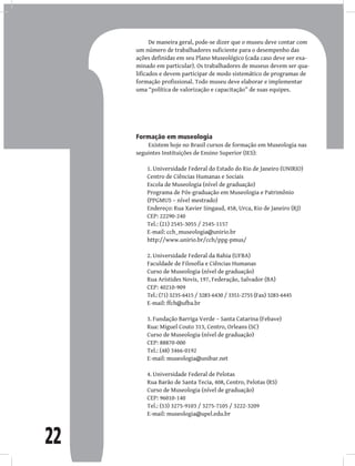 22
De maneira geral, pode-se dizer que o museu deve contar com
um número de trabalhadores suficiente para o desempenho das
ações definidas em seu Plano Museológico (cada caso deve ser exa-
minado em particular). Os trabalhadores de museus devem ser qua-
lificados e devem participar de modo sistemático de programas de
formação profissional. Todo museu deve elaborar e implementar
uma “política de valorização e capacitação” de suas equipes.
Formação em museologia
Existem hoje no Brasil cursos de formação em Museologia nas
seguintes Instituições de Ensino Superior (IES):
Universidade Federal do Estado do Rio de Janeiro (UNIRIO)
1.
Centro de Ciências Humanas e Sociais
Escola de Museologia (nível de graduação)
Programa de Pós-graduação em Museologia e Patrimônio
(PPGMUS – nível mestrado)
Endereço: Rua Xavier Singaud, 458, Urca, Rio de Janeiro (RJ)
CEP: 22290-240
Tel.: (21) 2545-3055 / 2545-1157
E-mail: cch_museologia@unirio.br
http://www.unirio.br/cch/ppg-pmus/
Universidade Federal da Bahia (UFBA)
2.
Faculdade de Filosofia e Ciências Humanas
Curso de Museologia (nível de graduação)
Rua Aristides Novis, 197, Federação, Salvador (BA)
CEP: 40210-909
Tel.: (71) 3235-6415 / 3283-6430 / 3351-2755 (Fax) 3283-6445
E-mail: ffch@ufba.br
Fundação Barriga Verde – Santa Catarina (Febave)
3.
Rua: Miguel Couto 313, Centro, Orleans (SC)
Curso de Museologia (nível de graduação)
CEP: 88870-000
Tel.: (48) 3466-0192
E-mail: museologia@unibar.net
Universidade Federal de Pelotas
4.
Rua Barão de Santa Tecia, 408, Centro, Pelotas (RS)
Curso de Museologia (nível de graduação)
CEP: 96010-140
Tel.: (53) 3275-9103 / 3275-7105 / 3222-3209
E-mail: museologia@upel.edu.br
 