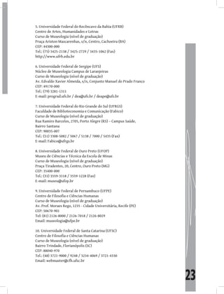23
Universidade Federal do Recôncavo da Bahia (UFRB)
5.
Centro de Artes, Humanidades e Letras
Curso de Museologia (nível de graduação)
Praça Ariston Mascarenhas, s/n, Centro, Cachoeira (BA)
CEP: 44300-000
Tel.: (75) 3425-2138 / 3425-2729 / 3435-1062 (Fax)
http://www.ufrb.edu.br
Universidade Federal de Sergipe (UFS)
6.
Núcleo de Museologia Campus de Laranjeiras
Curso de Museologia (nível de graduação)
Av. Edvaldo Xavier Almeida, s/n, Conjunto Manuel do Prado Franco
CEP: 49170-000
Tel.: (79) 3281-1311
E-mail: prograd.ufs.br / dea@ufs.br / deape@ufs.br
Universidade Federal do Rio Grande do Sul (UFRGS)
7.
Faculdade de Biblioteconomia e Comunicação (Fabico)
Curso de Museologia (nível de graduação)
Rua Ramiro Barcelos, 2705, Porto Alegre (RS) – Campus Saúde,
Bairro Santana
CEP: 90035-007
Tel.: (51) 3308-5082 / 5067 / 5138 / 7000 / 5435 (Fax)
E-mail: Fabico@ufrgs.br
Universidade Federal de Ouro Preto (UFOP)
8.
Museu de Ciências e Técnica da Escola de Minas
Curso de Museologia (nível de graduação)
Praça Tiradentes, 20, Centro, Ouro Preto (MG)
CEP: 35400-000
Tel.: (31) 3559-3118 / 3559-1228 (Fax)
E-mail: museu@ufop.br
Universidade Federal de Pernambuco (UFPE)
9.
Centro de Filosofia e Ciências Humanas
Curso de Museologia (nível de graduação)
Av. Prof. Moraes Rego, 1235 - Cidade Universitária, Recife (PE)
CEP: 50670-901
Tel: (81) 2126-8000 / 2126-7018 / 2126-8029
Email: museologia@ufpe.br
Universidade Federal de Santa Catarina (UFSC)
10.
Centro de Filosofia e Ciências Humanas
Curso de Museologia (nível de graduação)
Bairro Trindade, Florianópolis (SC)
CEP: 88040-970
Tel.: (48) 3721-9000 / 9248 / 3234-4069 / 3721-4330
Email: webmaster@cfh.ufsc.br
 