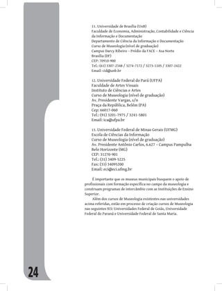 24
Universidade de Brasília (UnB)
11.
Faculdade de Economia, Administração, Contabilidade e Ciência
da Informação e Documentação
Departamento de Ciência da Informação e Documentação
Curso de Museologia (nível de graduação)
Campus Darcy Ribeiro – Prédio da FACE – Asa Norte
Brasília (DF)
CEP: 70910-900
Tel.: (61) 3307-2348 / 3274-7172 / 3273-1105 / 3307-2422
Email: cid@unb.br
Universidade Federal do Pará (UFPA)
12.
Faculdade de Artes Visuais
Instituto de Ciências e Artes
Curso de Museologia (nível de graduação)
Av. Presidente Vargas, s/n
Praça da República, Belém (PA)
Cep: 66017-060
Tel.: (91) 3201-7975 / 3241-5801
Email: ica@ufpa.br
Universidade Federal de Minas Gerais (UFMG)
13.
Escola de Ciências da Informação
Curso de Museologia (nível de graduação)
Av. Presidente Antônio Carlos, 6.627 – Campus Pampulha
Belo Horizonte (MG)
CEP: 31270-901
Tel.: (31) 3409-5225
Fax: (31) 34095200
Email: eci@eci.ufmg.br
É importante que os museus municipais busquem o apoio de
profissionais com formação específica no campo da museologia e
construam programas de intercâmbio com as Instituições de Ensino
Superior.
Além dos cursos de Museologia existentes nas universidades
acima referidas, estão em processo de criação cursos de Museologia
nas seguintes IES: Universidades Federal de Goiás, Universidade
Federal do Paraná e Universidade Federal de Santa Maria.
 